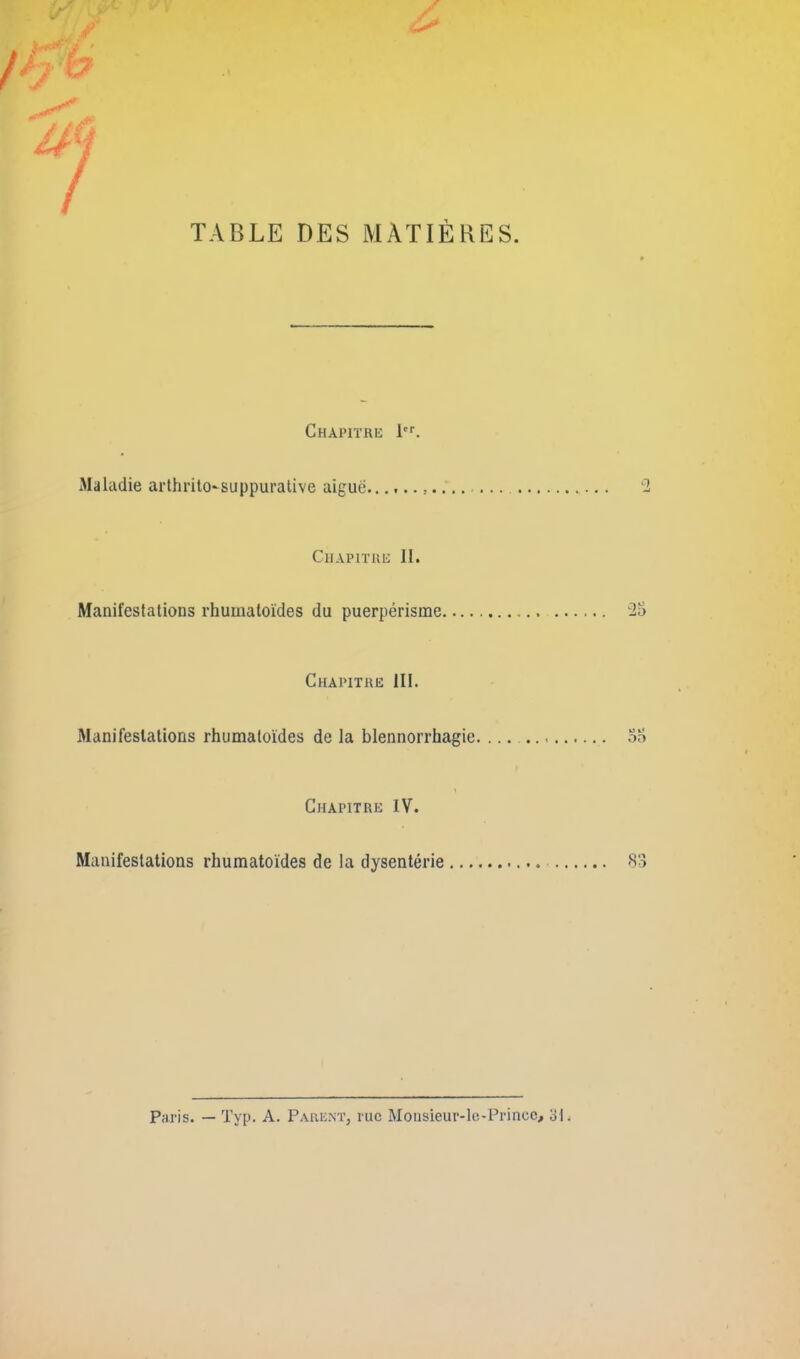 TABLE DES MATIÈRES. Chapitre 1er. Maladie arthrito-suppurative aiguë........... Chapitre II. Manifestations rhumatoïdes du puerpérisme Chapitre III. iManifeslations rhumatoïdes de la blennorrhagie \ Chapitre IV. Manifestations rhumatoïdes de la dysentérie ... Paris. — Typ. A. Parent, rue Monsieur-le-Prince, 31.