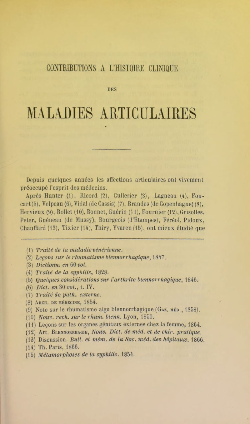 CONTRIBUTIONS A L’HISTOIRE CLINIQUE DES MALADIES ARTICULAIRES Depuis quelques auDées les affections articulaires ont vivement préoccupé l’esprit des médecins. Après Hunter (1), Ricord (2), Cullerier (3), Lagneau (4), Fou- cart(5), Velpeau (6), Vidal (deCassis) (7), Brandes (de Copenhague) (8), Hervieux (9), Rollet (10), Bonnet, Guérin (11), Fournier (12), Grisolles, Peter, Guéneau (de Mussy), Bourgeois (d’Étampes), Féréol, Pidoux, Chauffard (13), Tixier (14), Thiry, Yvaren (15), ont mieux étudié que (1) Traité de la maladie vénérienne. (2) Leçons sur le rhumatisme blcnnorrhagique, 1847. (3) Dictionn. en 60 vol. (4) Traité de la syphilis, 1828. (5) Quelques considérations sur l'arthrite blcnnorrhagique, 1846. (6) Dict. en 30 vol., t. IV. (7) Traité de path. externe. (8) Arch. de médecine, 1854. (9) Note sur le rhumatisme aigu blennorrhagique (Gaz. méd., 1858). (10) Nouv. rech. sur le rhum, blenn. Lyon, 1850. (11) Leçons sur les organes génitaux externes chez la femme, 1864. (12) Art. Blennorrhagie, Nouv. Dict. de méd. et de chir. pratique. (13) Discussion. Bull, et mém. de la Soc. méd. des hôpitaux. 1866. (14) Th. Paris, 1866. (15) Métamorphoses de la syphilis. 1854.