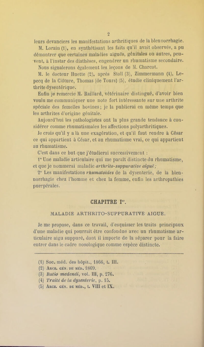 leurs devanciers les manifestations arthritiques de la blennorrhagie. M. Lorain (1), en synthétisant les faits qu’il avait observés, a pu démontrer que certaines maladies aiguës, génitales ou autres, peu- vent, à l’instar des diathèses, engendrer un rhumatisme secondaire. Nous signalerons également les leçons de M. Charcot. M. le docteur Huette (2), après Stoll (3), Zimmermann (4), Le- pecq de la Clôture, Thomas (de Tours) (5), étudie cliniquement l’ar- thrite dysentérique. Enfin je remercie M. Raillard, vétérinaire distingué, d’avoir bien voulu me communiquer une note fort intéressante sur une arthrite spéciale des femelles bovines; je la publierai en même temps que les arthrites d’origine génitale. Aujourd’hui les pathologistes ont la plus grande tendance à con- sidérer comme rhumatismales les affections polyarthritiques. Je crois qu’il y a là une exagération, et qu’il faut rendre à César ce qui appartient à César, et au rhumatisme vrai, ce qui appartient au rhumatisme. C’est dans ce but que j’étudierai successivement : 1° Une maladie articulaire qui me paraît distincte du rhumatisme, et que je nommerai maladie arthrilo-suppurative aiguë; 2° Les manifestations rhumatoïdes de la dysenterie, de la blen- norrhagie chez l’homme et chez la femme, enfin les artbropathies puerpérales. CHAPITRE Ier. MALADIE ARTHRITO-SUPPURATIVE AIGUE. Je me propose, dans ce travail, d’esquisser les traits principaux d’une maladie qui pourrait être confondue avec un rhumatisme ar- ticulaire aigu suppuré, dont il importe de la séparer pour la faire entrer dans le cadre nosologique comme espèce distincte. (1) Soc. méd. des hôpit., 1866, t. III. (2) Arcu. gén. de méd. 1869. (3) Ratio mcdcndi, vol. III, p. 276. (4) Traité de la dysenterie, p. 15. (5) Arcr. gén. de méd., t. VIII et IX.