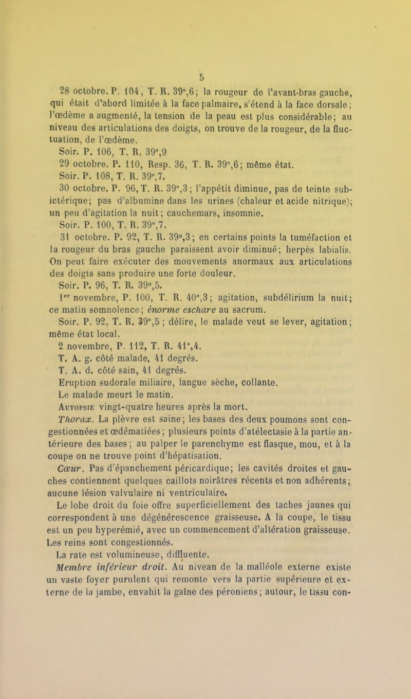 28 octobre. P. 104, T. R. 39°,6; la rougeur de l’avant-bras gauche, qui était d’abord limitée à la face palmaire, s’étend à la face dorsale; l’œdème a augmenté, la tension de la peau est plus considérable; au niveau des articulations des doigts, on trouve de la rougeur, de la fluc- tuation, de l’œdème. Soir. P. 106, T. R. 39°,9 29 octobre. P. 110, Resp. 36, T. R. 39°,6; même état. Soir. P. 108, T. R. 39°,7. 30 octobre. P. 96, T. R. 39°,3; l’appétit diminue, pas de teinte sub- ictérique; pas d’albumine dans les urines (chaleur et acide nitrique); un peu d’agitation la nuit; cauchemars, insomnie. Soir. P. 100, T. R. 39°,7. 31 octobre. P. 92, T. R. 39°,3; en certains points la tuméfaction et la rougeur du bras gauche paraissent avoir diminué; herpès labialis. On peut faire exécuter des mouvements anormaux aux articulations des doigts sans produire une forte douleur. Soir. P. 96, T. R. 39°,5. 1er novembre, P. 100, T. R. 40°,3; agitation, subdélirium la nuit; ce matin somnolence; énorme eschare au sacrum. Soir. P. 92, T. R. 39°,5 ; délire, le malade veut se lever, agitation; même état local. 2 novembre, P. 112, T. R. 41°,4. T. A. g. côté malade, 41 degrés. T. A. d. côté sain, 41 degrés. Eruption sudorale miliaire, langue sèche, collante. Le malade meurt le matin. Autopsie vingt-quatre heures après la mort. Thorax. La plèvre est saine; les bases des deux poumons sont con- gestionnées et œdématiées; plusieurs points d’atélectasie à la partie an- térieure des bases; au palper le parenchyme est flasque, mou, et à la coupe on ne trouve point d’hépatisation. Cœur. Pas d’épanchement péricardique; les cavités droites et gau- ches contiennent quelques caillots noirâtres récents et non adhérents; aucune lésion valvulaire ni ventriculaire. Le lobo droit du foie offre superficiellement des taches jaunes qui correspondent à une dégénérescence graisseuse. A la coupe, le tissu est un peu hyperémié, avec un commencement d’altération graisseuse. Les reins sont congestionnés. La rate est volumineuse, diffluente. Membre inférieur droit. Au nivean de la malléole externe existe un vaste foyer purulent qui remonte vers la partie supérieure et ex- terne de la jambe, envahit la gaine des péroniens; autour, le tissu con-
