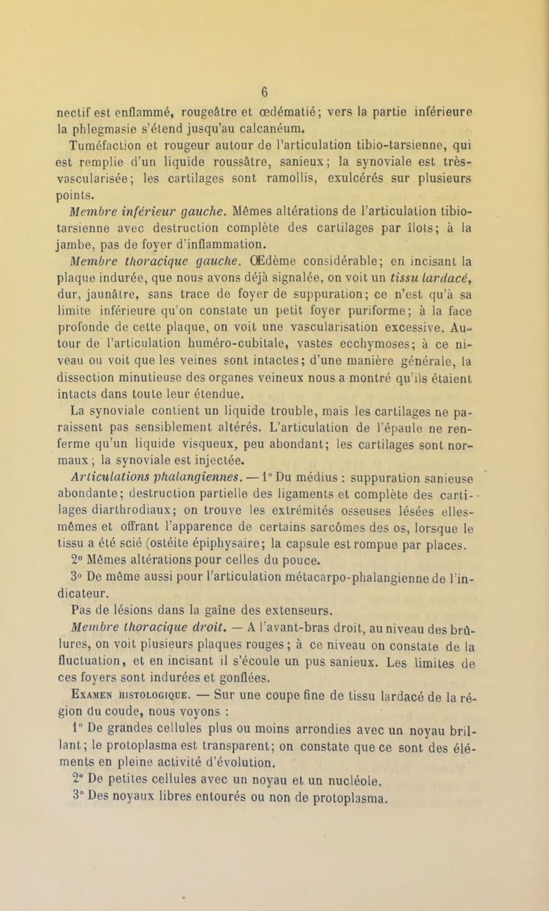 nectif est enflammé, rougeâtre et œdématié; vers la partie inférieure la phlegmasie s’étend jusqu’au calcanéum. Tuméfaction et rougeur autour de l’articulation tibio-tarsienne, qui est remplie d’un liquide roussâtre, sanieux ; la synoviale est très- vascularisée; les cartilages sont ramollis, exulcérés sur plusieurs points. Membre inférieur gauche. Mêmes altérations de l’articulation tibio- tarsienne avec destruction complète des cartilages par îlots; à la jambe, pas de foyer d’inflammation. Membre thoracique gauche. Œdème considérable; en incisant la plaque indurée, que nous avons déjà signalée, on voit un tissu lardacé, dur, jaunâtre, sans trace de foyer de suppuration; ce n’est qu’à sa limite inférieure qu’on constate un petit foyer puriforme; à la face profonde de cette plaque, on voit une vascularisation excessive. Au- tour de l’articulation huméro-cubitale, vastes ecchymoses; à ce ni- veau ou voit que les veines sont intactes; d’une manière générale, la dissection minutieuse des organes veineux nous a montré qu’ils étaient intacts dans toute leur étendue. La synoviale contient un liquide trouble, mais les cartilages ne pa- raissent pas sensiblement altérés. L’articulation de l’épaule ne ren- ferme qu’un liquide visqueux, peu abondant; les cartilages sont nor- maux ; la synoviale est injectée. Articulations phalangiennes. — 1° Du médius : suppuration sanieuse abondante; destruction partielle des ligaments et complète des carti- lages diarthrodiaux; on trouve les extrémités osseuses lésées elles- mêmes et ofTrant l’apparence de certains sarcomes des os, lorsque le tissu a été scié (ostéite épiphysaire; la capsule est rompue par places. 2° Mêmes altérations pour celles du pouce. 3° De même aussi pour l’articulation métacarpo-phalangienne de l'in- dicateur. Pas de lésions dans la gaîne des extenseurs. Membre thoracique droit. — A l'avant-bras droit, au niveau des brû- lures, on voit plusieurs plaques rouges; à ce niveau on constate de la fluctuation, et en incisant il s’écoule un pus sanieux. Les limites de ces foyers sont indurées et gonflées. Examen histologique. — Sur une coupe fine de tissu lardacé de la ré- gion du coude, nous voyons : 1° De grandes cellules plus ou moins arrondies avec un noyau bril- lant; le protoplasma est transparent; on constate que ce sont des élé- ments en pleine activité d’évolution. 2° De petites cellules avec un noyau et un nucléole. 3° Des noyaux libres entourés ou non de protoplasma.