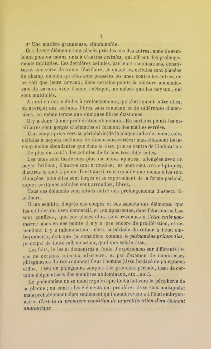 4° Une matière granuleuse, albuminoïde. Ces divers éléments sont placés près les uns des autres, mais ils sem- blent plus ou moins unis à d’autres cellules, qui offrent des prolonge- ments multiples. Ces dernières cellules, par leurs ramifications, consti- tuent une sorte de trame fibrillaire, et quand les cellules sont placées de champ, ou bien qu'elles sont pressées les unes contre les autres, on ne voit que leurs noyaux; dans certains points la teinture ammonia- cale de carmin avec l’acide acétique, ne colore que les noyaux, qui sont multipliés. Au milieu des cellules à prolongements, qui s’intriquent entre elles, on aperçoit des cellules libres sans rameaux et de différentes dimen- sions, en môme temps que quelques fibres élastiques. 11 y a donc là une profilération abondante. En certains points les ca- pillaires sont gorgés d'hématies et forment des mailles serrées. Une coupe prise vers la périphérielde la plaque indurée, montre des cellules à noyaux brillants, de dimensions variées; mais elles sont beau- coup moins abondantes que dans le tissu pris au centre de l’induration. De plus on voit là des cellules de formes très-différentes. Les unes sont fusiformes plus ou moins aplaties, allongées avec un noyau brillant; d’autres sont arrondies; les unes sont très-elliptiques, d’autres le sont à peine. Il est aussi remarquable que moins elles sont allongées, plus elles sont larges et se rapprochent de la forme périphé. rique; certaines cellules sont arrondies, libres, Tous ces éléments sont situés entre des prolongements d’aspect fi- brillaire. Il me semble, d’après ces coupes et ces aspects des éléments, que les cellules du tissu connectif, si peu apparentes, dans l’état normal, se sont gonflées, que par places elles sont revenues à Yétat embryon- naire; mais en ces points il n’y a pas encore de prolifération, et ce- pendant il y a inflammation : c’est la période du retour à l’état em- bryonnaire, état que je considère comme \e phénomène primordial, principal de toute inflammation, quel que soit le tissu. Ces faits, je les ai démontrés à l’aide d’expériences sur différents tis- sus de certains animaux inférieurs, et par l’examen de nombreuses phlegmasies du tissu connectif sur l'homme (tissu lardacé de phlegmons diffus, tissu de phlegmons simples à la première période, tissu de cer- tains éléphantiasis des membres abdominaux,etc.,etc.). Ce phénomène ne se montre guère que tout à fait vers la périphérie do la plaque; au centre les éléments ont proliféré; ils se sont multipliés; mais probablement alors seulement qu’ils sont revenus à l’état embryon- naire. C'est là la première condition de la prolifération d'un élément anatomique.