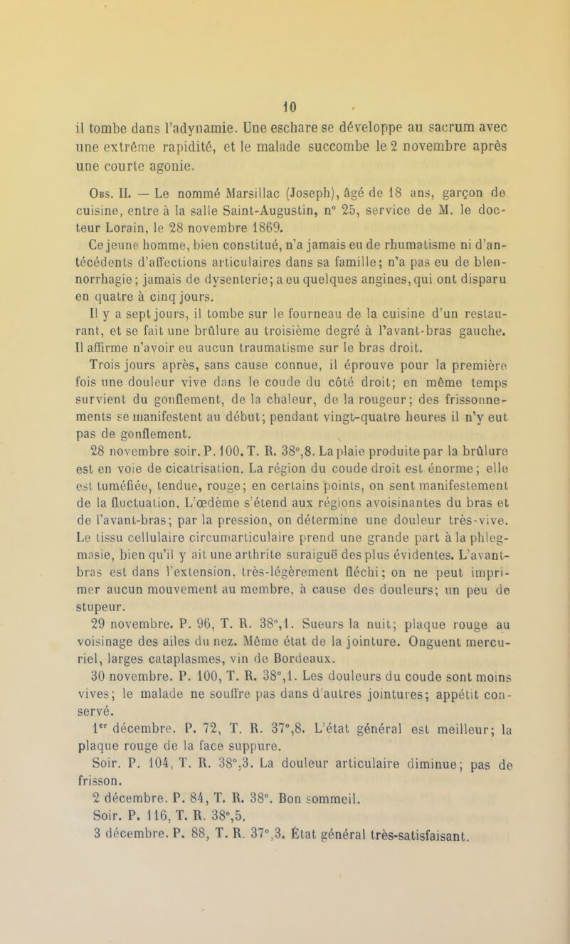 il tombe dans l’adynamie. Une eschare se développe au sacrum avec une extrême rapidité, et le malade succombe le 2 novembre après une courte agonie. Obs. II. — Le nommé Marsillac (Joseph), âgé de 18 ans, garçon de cuisine, entre à la salle Saint-Augustin, n“ 25, service de M. le doc- teur Lorain, le 28 novembre 1869. Ce jeune homme, bien constitué, n’a jamais eu de rhumatisme ni d’an- técédents d’affections articulaires dans sa famille; n’a pas eu de blen- norrhagie; jamais de dysenterie; a eu quelques angines, qui ont disparu en quatre à cinq jours. Il y a sept jours, il tombe sur le fourneau de la cuisine d’un restau- rant, et se fait une brûlure au troisième degré à l’avant-bras gauche. Il affirme n’avoir eu aucun traumatisme sur le bras droit. Trois jours après, sans cause connue, il éprouve pour la première fois une douleur vive dans le coude du côté droit; en même temps survient du gonflement, de la chaleur, de la rougeur; des frissonne- ments se manifestent au début; pendant vingt-quatre heures il n’y eut pas de gonflement. 28 novembre soir. P. 100. T. R. 38°,8. La plaie produite par la brûlure est en voie de cicatrisation. La région du coude droit est énorme; elle est tuméfiée, tendue, rouge; en certains points, on sent manifestement de la fluctuation. L’œdème s’étend aux régions avoisinantes du bras et de l’avant-bras; par la pression, on détermine une douleur très-vive. Le tissu cellulaire circumarticulaire prend une grande part à la phleg- masie, bien qu’il y ait une arthrite suraiguë des plus évidentes. L'avant- bras est dans l’extension, très-légèrement fléchi; on ne peut, impri- mer aucun mouvement au membre, à cause des douleurs; un peu de stupeur. 29 novembre. P. 96, T. R. 38°,1. Sueurs la nuit; plaque rouge au voisinage des ailes du nez. Même état de la jointure. Onguent mercu- riel, larges cataplasmes, vin de Bordeaux. 30 novembre. P. 100, T. R. 38°, 1. Les douleurs du coude sont moins vives; le malade ne souffre pas dans d’autres jointures; appétit con- servé. 1er décembre. P. 72, T. R. 37°,8. L’état général est meilleur; la plaque rouge de la face suppure. Soir. P. 104, T. R. 38°,3. La douleur articulaire diminue; pas de frisson. 2 décembre. P. 84, T. R. 38°. Bon sommeil. Soir. P. 116, T. R. 38°,5. 3 décembre. P. 88, T. R. 37°,3. État général très-satisfaisant.