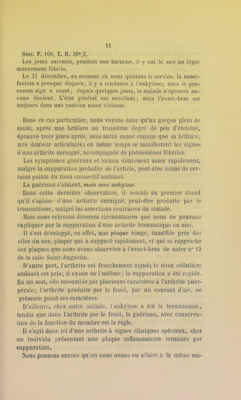 Soir. P. 100, T. R. 38°,2. Les jours suivants, pendant une huitaine, il y eut le soir un léger mouvement fébrile. Le 31 décembre, au moment où nous quittons le service, la tumé- faction a presque disparu; il y a tendance à l’ankylose; mais le pro- cessus aigu a cessé; depuis quelques jours, le malade n’éprouve au- cune douleur. L’état général est excellent; mais l’avant-bras est toujours dans une position assez vicieuse. Dans ce cas particulier, nous voyons donc qu’un garçon plein de santé, après une brûlure au troisième degré de peu d’étendue, éprouve trois jours après, sans autre cause connue que sa brûlure, une douleur articulaire; en même temps se manifestent les signes d’une arthrite suraiguë, accompagnée de phénomènes fébriles. Les symptômes généraux et locaux diminuent assez rapidement, malgré la suppuration probable de l’article, peut-être même de cer- tains points du tissu connectif ambiant. La guérison s’obtient, mais avec ankylosé. Dans cette dernière observation, il semble au premier abord qu’il s’agisse d’une arthrite suraiguë, peut-être produite par le traumatisme, malgré les assertions contraires du malade. Mais nous relevons diverses circonstances que nous ne pouvons expliquer par la suppuration d’une arthrite traumatique ou non. Il s’est développé, en effet, une plaque rouge, tuméfiée près des ailes du nez, plaque qui a suppuré rapidement, et qui se rapproche des plaques que nous avons observées à l’avant-bras de notre n° 13 de la salle Saint-Augustin. D’autre part, l’arthrite est franchement aiguë; le tissu cellulaire ambiant est pris; il existe de l’œdème; la suppuration a été rapide. En un mot, elle ressemble par plusieurs caractères à l’arthrite puer- pérale; l’arthrite produite par le froid, par un courant d’air, ne présente point ces caractères. D'ailleurs, chez notre malade, l’ankylose a été la terminaison, tandis que dans l’arthrite par le froid, la guérison, avec conserva- tion de la fonction du membre est la règle. Il s’agit donc ici d’une arthrite à signes cliniques spéciaux, chez un individu présentant une plaque inflammatoire terminée par suppuration. Nous pensons encore qu’ici nous avons eu affaire à la même ma-