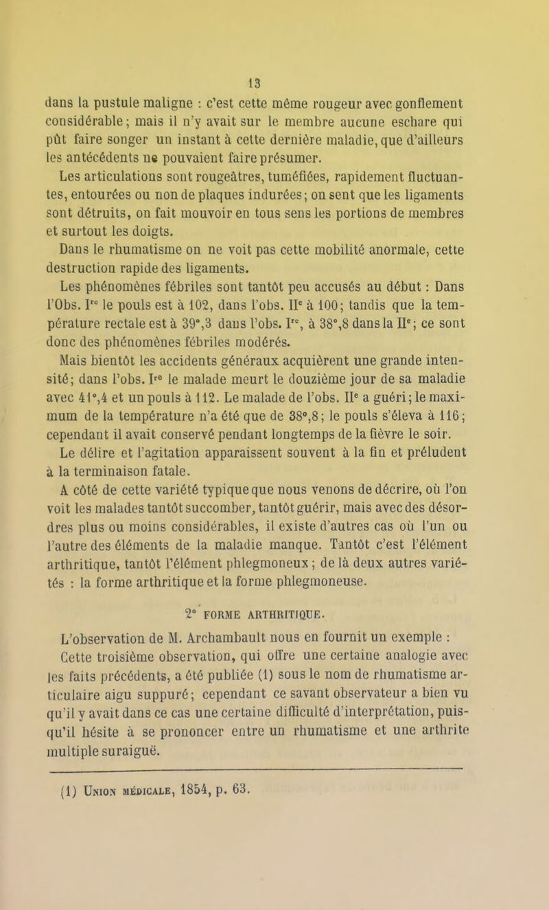 dans la pustule maligne : c’est cette même rougeur avec gonflement considérable; mais il n’y avait sur le membre aucune eschare qui pût faire songer un instant à cette dernière maladie, que d’ailleurs les antécédents ne pouvaient faire présumer. Les articulations sont rougeâtres, tuméfiées, rapidement fluctuan- tes, entourées ou non de plaques indurées ; on sent que les ligaments sont détruits, on fait mouvoir en tous sens les portions de membres et surtout les doigts. Dans le rhumatisme on ne voit pas cette mobilité anormale, cette destruction rapide des ligaments. Les phénomènes fébriles sont tantôt peu accusés au début : Dans l’Obs. Iro le pouls est à 102, dans l’obs. IIe à 100; tandis que la tem- pérature rectale est à 39°,3 dans l’obs. ?°, à 38°,8 dans la IIe; ce sont donc des phénomènes fébriles modérés. Mais bientôt les accidents généraux acquièrent une grande inten- sité; dans l’obs. Ire le malade meurt le douzième jour de sa maladie avec 41°,4 et un pouls à 112. Le malade de l’obs. IIe a guéri; le maxi- mum de la température n’a été que de 38°,8; le pouls s’éleva à 116; cependant il avait conservé pendant longtemps de la fièvre le soir. Le délire et l’agitation apparaissent souvent à la fin et préludent à la terminaison fatale. A côté de cette variété typique que nous venons de décrire, où l’on voit les malades tantôt succomber, tantôt guérir, mais avec des désor- dres plus ou moins considérables, il existe d’autres cas où l’un ou l’autre des éléments de la maladie manque. Tantôt c’est l’élément arthritique, tantôt l’élément phlegmoneux ; de là deux autres varié- tés : la forme arthritique et la forme phlegmoneuse. 2° FORME ARTHRITIQUE. L’observation de M. Archambault nous en fournit un exemple : Cette troisième observation, qui olfre une certaine analogie avec les faits précédents, a été publiée (1) sous le nom de rhumatisme ar- ticulaire aigu suppuré; cependant ce savant observateur a bien vu qu’il y avait dans ce cas une certaine difficulté d’interprétation, puis- qu’il hésite à se prononcer entre un rhumatisme et une arthrite multiple suraiguë. (1) Union médicale, 1854, p. 63.