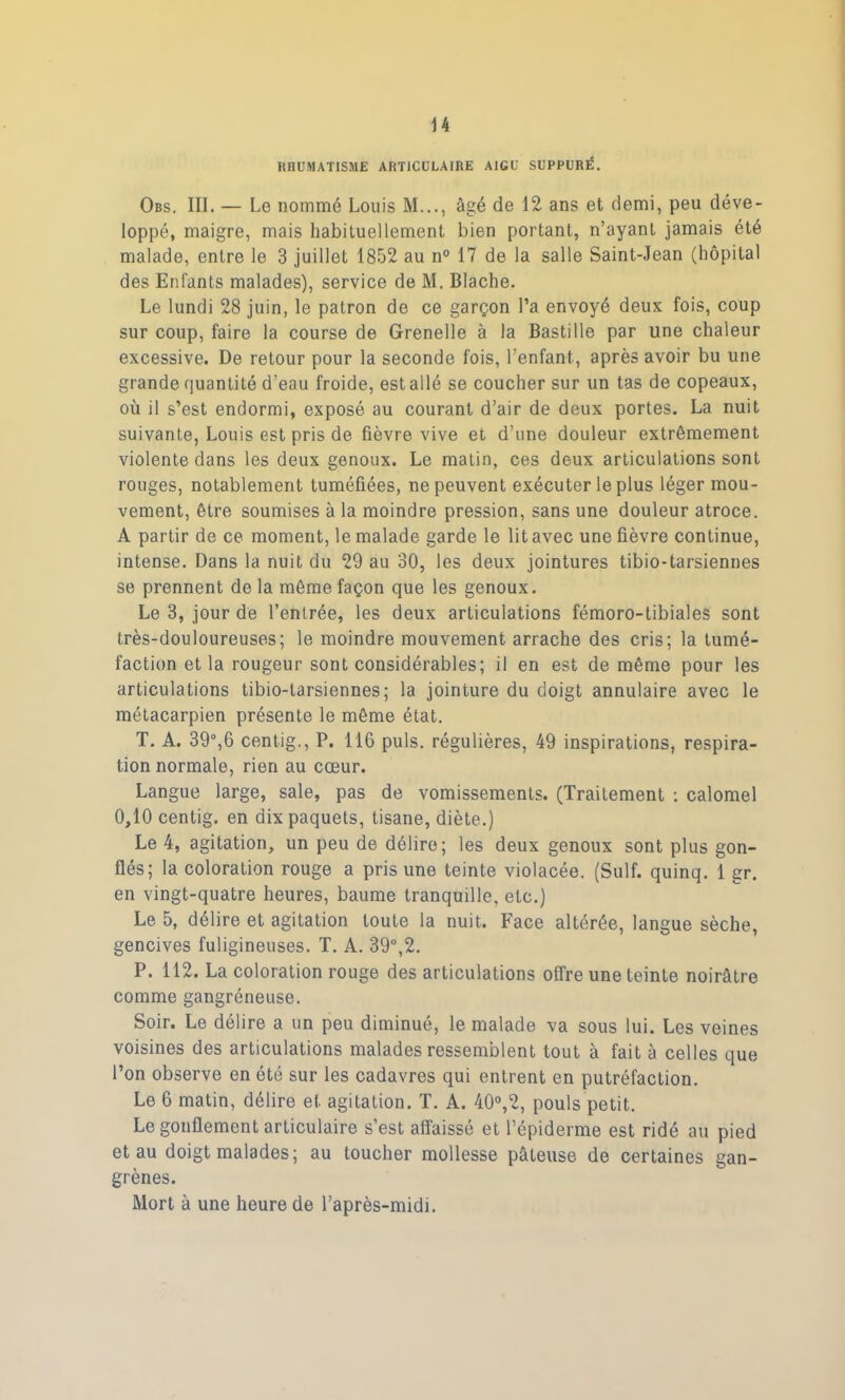 RHUMATISME ARTICULAIRE AIGU SUPPURÉ. Obs. III. — Le nommé Louis M..., âgé de 12 ans et demi, peu déve- loppé, maigre, mais habituellement bien portant, n’ayant jamais été malade, entre le 3 juillet 1852 au n° 17 de la salle Saint-Jean (hôpital des Enfants malades), service de M. Blache. Le lundi 28 juin, le patron de ce garçon l’a envoyé deux fois, coup sur coup, faire la course de Grenelle à la Bastille par une chaleur excessive. De retour pour la seconde fois, l’enfant, après avoir bu une grande quantité d’eau froide, est allé se coucher sur un tas de copeaux, où il s’est endormi, exposé au courant d’air de deux portes. La nuit suivante, Louis est pris de fièvre vive et d’une douleur extrêmement violente dans les deux genoux. Le matin, ces deux articulations sont rouges, notablement tuméfiées, ne peuvent exécuter le plus léger mou- vement, être soumises à la moindre pression, sans une douleur atroce. A partir de ce moment, le malade garde le lit avec une fièvre continue, intense. Dans la nuit du 29 au 30, les deux jointures tibio-tarsiennes se prennent de la même façon que les genoux. Le 3, jour de l’entrée, les deux articulations fémoro-tibiales sont très-douloureuses; le moindre mouvement arrache des cris; la tumé- faction et la rougeur sont considérables; il en est de même pour les articulations tibio-larsiennes; la jointure du doigt annulaire avec le métacarpien présente le même état. T. A. 39°,6 centig., P. 116 puis, régulières, 49 inspirations, respira- tion normale, rien au cœur. Langue large, sale, pas de vomissements. (Traitement : calomel 0,10 centig. en dix paquets, tisane, diète.) Le 4, agitation, un peu de délire; les deux genoux sont plus gon- flés; la coloration rouge a pris une teinte violacée. (Suif, quinq. 1 gr. en vingt-quatre heures, baume tranquille, etc.) Le 5, délire et agitation toute la nuit. Face altérée, langue sèche, gencives fuligineuses. T. A. 39°,2. P. 112. La coloration rouge des articulations offre une teinte noirâtre comme gangréneuse. Soir. Le délire a un peu diminué, le malade va sous lui. Les veines voisines des articulations malades ressemblent tout à fait à celles que l’on observe en été sur les cadavres qui entrent en putréfaction. Le 6 matin, délire et agitation. T. A. 40°,2, pouls petit. Le gonflement articulaire s’est affaissé et l’épiderme est ridé au pied et au doigt malades; au toucher mollesse pâteuse de certaines gan- grènes. Mort à une heure de l’après-midi.