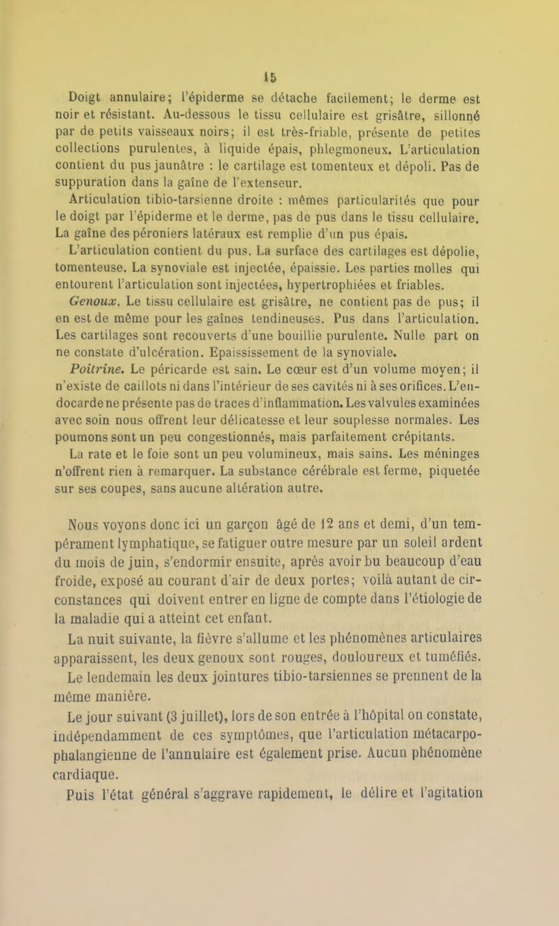 Doigt annulaire; l’épiderme se détache facilement; le derme est noir et résistant. Au-dessous le tissu cellulaire est grisâtre, sillonné par de petits vaisseaux noirs; il est très-friable, présente de petites collections purulentes, à liquide épais, phlegmoneux. L’articulation contient du pus jaunâtre : le cartilage est tomenteux et dépoli. Pas de suppuration dans la gaîne de l’extenseur. Articulation tibio-tarsienne droite : mêmes particularités que pour le doigt par l’épiderme et le derme, pas de pus dans le tissu cellulaire. La gaîne des péroniers latéraux est remplie d’un pus épais. L’articulation contient du pus. La surface des cartilages est dépolie, tomenteuse. La synoviale est injectée, épaissie. Les parties molles qui entourent l’articulation sont injectées, hypertrophiées et friables. Genoux. Le tissu cellulaire est grisâtre, ne contient pas de pus; il en est de même pour les gaines tendineuses. Pus dans l’articulation. Les cartilages sont recouverts d'une bouillie purulente. Nulle part on ne constate d’ulcération. Epaississement de la synoviale. Poitrine. Le péricarde est sain. Le cœur est d’un volume moyen; il n’existe de caillots ni dans l’intérieur de ses cavités ni à ses orifices. L’en- docarde ne présente pas de traces d’inflammation. Les valvules examinées avec soin nous offrent leur délicatesse et leur souplesse normales. Les poumons sont un peu congestionnés, mais parfaitement crépitants. La rate et le foie sont un peu volumineux, mais sains. Les méninges n’offrent rien à remarquer. La substance cérébrale est ferme, piquetée sur ses coupes, sans aucune altération autre. Nous voyons donc ici un garçon âgé de 12 ans et demi, d’un tem- pérament lymphatique, se fatiguer outre mesure par un soleil ardent du mois de juin, s’endormir ensuite, après avoir bu beaucoup d’eau froide, exposé au courant d’air de deux portes; voilà autant de cir- constances qui doivent entrer en ligne de compte dans l’étiologie de la maladie qui a atteint cet enfant. La nuit suivante, la fièvre s’allume et les phénomènes articulaires apparaissent, les deux genoux sont rouges, douloureux et tuméfiés. Le lendemain les deux jointures tibio-tarsiennes se prennent de la même manière. Le jour suivant (3 juillet), lors de son entrée à l’hôpital on constate, indépendamment de ces symptômes, que l’articulation métacarpo- phalangienne de l’annulaire est également prise. Aucun phénomène cardiaque. Puis l’état général s’aggrave rapidement, le délire et l’agitation