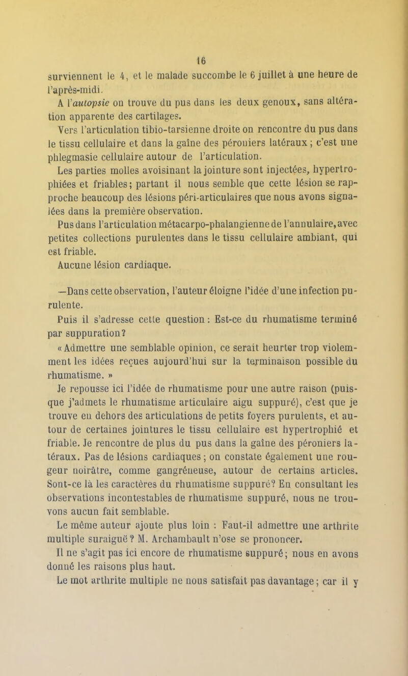 surviennent le 4, et le malade succombe le 6 juillet à une heure de l’après-midi. A l'autopsie on trouve du pus dans les deux genoux, sans altéra- tion apparente des cartilages. Vers l’articulation tibio-tarsienne droite on rencontre du pus dans le tissu cellulaire et dans la gaine des pérouiers latéraux ; c’est une phlegmasie cellulaire autour de l’articulation. Les parties molles avoisinant la jointure sont injectées, hypertro- phiées et friables ; partant il nous semble que cette lésion se rap- proche beaucoup des lésions péri-articulaires que nous avons signa- lées dans la première observation. Pus dans l’articulation métacarpo-phalangienne de l’annulaire, avec petites collections purulentes dans le tissu cellulaire ambiant, qui est friable. Aucune lésion cardiaque. —Dans cette observation, l’auteur éloigne l’idée d’une infection pu- rulente. Puis il s’adresse cette question : Est-ce du rhumatisme terminé par suppuration? «Admettre une semblable opinion, ce serait heurter trop violem- ment les idées reçues aujourd’hui sur la terminaison possible du rhumatisme. » Je repousse ici l’idée de rhumatisme pour une autre raison (puis- que j’admets le rhumatisme articulaire aigu suppuré), c’est que je trouve eu dehors des articulations de petits foyers purulents, et au- tour de certaines jointures le tissu cellulaire est hypertrophié et friable. Je rencontre de plus du pus dans la gaine des péroniers la- téraux. Pas de lésions cardiaques ; on constate également une rou- geur noirâtre, comme gangréneuse, autour de certains articles. Sont-ce là les caractères du rhumatisme suppuré? En consultant les observations incontestables de rhumatisme suppuré, nous ne trou- vons aucun fait semblable. Le même auteur ajoute plus loin : Faut-il admettre une arthrite multiple suraiguë? M. Archambault n’ose se prononcer. Il ne s’agit pas ici encore de rhumatisme suppuré; nous en avons donné les raisons plus haut. Le mot arthrite multiple ne nous satisfait pas davantage ; car il y