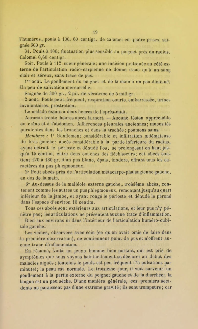 1 humérus, pouls à 100. 60 centigr. de calomel en quatre prises, sai- gnée 300 gr. 31. Pouls à 100; fluctuation plus sensible au poignet près du radius. Calomel 0,60 centigr. Soir. Pouls à 112, sueur générale ; une incision pratiquée au côté ex- terne de l’articulation radio-carpienne ne donne issue qu'à un sang clair et séreux, sans trace de pus. 1er août. Le gonflement du poignet et de la main a un peu diminué. Un peu de salivation mercurielle. Saignée de 300 gr., 2 pii. de vératrine de 5 milligr. 2 août. Pouls petit, fréquent, respiration courte, embarrassée, urines involontaires, prostration. Le malade expire à deux heures de l’après-midi. Autopsie trente heures après la mort. — Aucune lésion appréciable au crâne et à l’abdomen. Adhérences pleurales anciennes; mucosités purulentes dans les bronches et dans la trachée; poumons sains. Membres : 1° Gonflement considérable et infiltration œdémateuse du bras gauche; abcès considérable à la partie inférieure du radius, ayant détruit le périoste et dénudé l’os, se prolongeant en haut jus- qu’à 15 centim. entre deux couches des fléchisseurs; cet abcès con- tient 120 à 130 gr. d’un pus blanc, épais, inodore, offrant tous les ca- ractères du pus phlegmoneux. 2° Petit abcès près de l’articulation métacarpo-phalangienne gauche, au dos de la main. 3° Au-dessus de la malléole externe gauche, troisième abcès, con- tenant comme les autres un pus phlegmoneux, remontant jusqu’au quart inférieur de la jambe, et ayant rongé le périoste et dénudé le péroné dans l’espace d’environ 10 centim. Tous ces abcès sont extérieurs aux articulations, et leur pus n’y pé- nètre pas; les articulations ne présentent aucune trace d’inflammation. llien aux environs ni dans l’intérieur de l'articulation huméro-cubi- tale gauche. Les veines, observées avec soin (ce qu’on avait omis de faire dans la première observation), ne contiennent point de pus et n’offrent au- cune trace d’inflammation. En résumé, voilà un jeune homme bien portant, qui est pris de symptômes que nous voyons habituellement se déclarer au début des maladies aiguës; toutefois le pouls est peu fréquent (75 pulsations par minute); la peau est normale. Le troisième jour, il voit survenir un gonflement à la partie externe du poignet gauche et de la diarrhée; la langue est un peu sèche. D’une manière générale, ces premiers acci- dents ne paraissent pas d’une extrême gravité; ils sont trompeurs; car