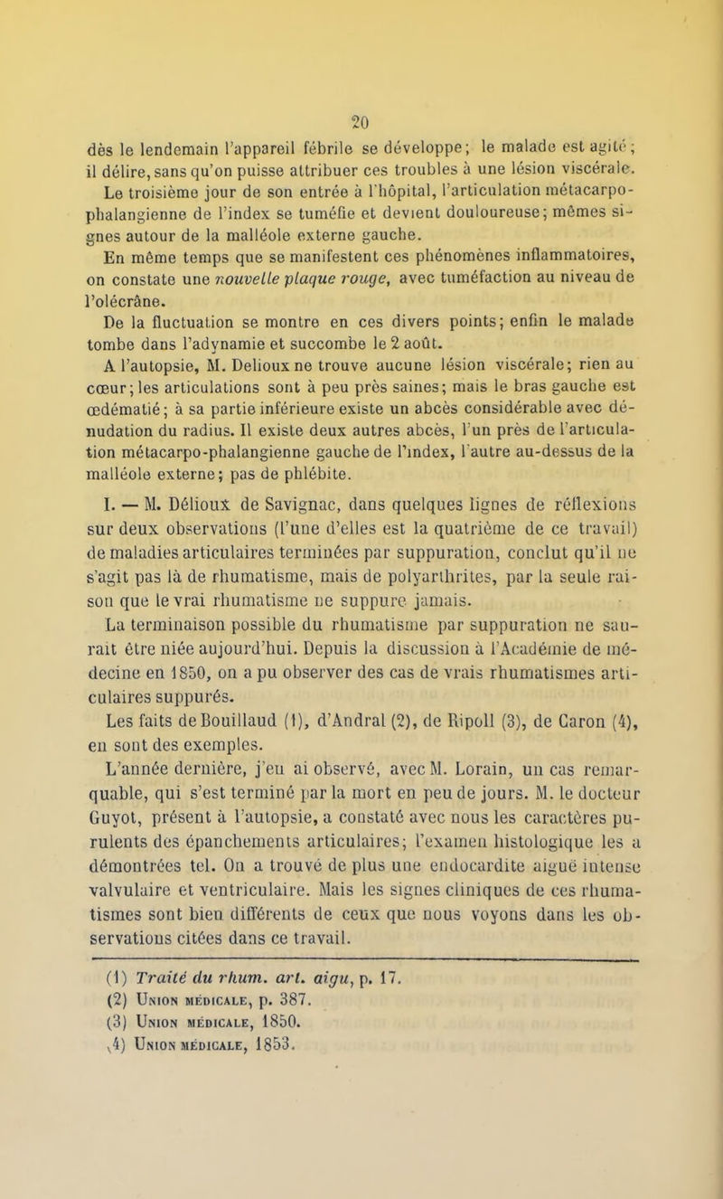 dès le lendemain l’appareil fébrile se développe; le malade est agité; il délire, sans qu’on puisse attribuer ces troubles à une lésion viscérale. Le troisième jour de son entrée à l'hôpital, l’articulation métacarpo- phalangienne de l’index se tuméfie et devient douloureuse; mômes si- gnes autour de la malléole externe gauche. En même temps que se manifestent ces phénomènes inflammatoires, on constate une nouvelle plaque rouge, avec tuméfaction au niveau de l’olécrâne. De la fluctuation se montre en ces divers points; enfin le malade tombe dans l’adynamie et succombe le 2 août. A l’autopsie, M. Delioux ne trouve aucune lésion viscérale; rien au cœur ; les articulations sont à peu près saines; mais le bras gauche est œdématié; à sa partie inférieure existe un abcès considérable avec dé- nudation du radius. Il existe deux autres abcès, l’un près de l’articula- tion métacarpo-phalangienne gauche de l’index, l'autre au-dessus de la malléole externe; pas de phlébite. I. — M. Délioux de Savignac, dans quelques lignes de réflexions sur deux observations (l’une d’elles est la quatrième de ce travail) de maladies articulaires terminées par suppuration, conclut qu’il ne s’agit pas là de rhumatisme, mais de polyarthrites, par la seule rai- son que le vrai rhumatisme ne suppure jamais. La terminaison possible du rhumatisme par suppuration ne sau- rait être niée aujourd’hui. Depuis la discussion à l’Académie de mé- decine en 1850, on a pu observer des cas de vrais rhumatismes arti- culaires suppurés. Les faits deBouillaud (1), d’Andral (2), de Ripoll (3), de Caron (4), en sont des exemples. L’année dernière, jeu ai observé, avec M. Lorain, un cas remar- quable, qui s’est terminé par la mort en peu de jours. M. le docteur Guyot, présent à l’autopsie, a constaté avec nous les caractères pu- rulents des épanchements articulaires; l’examen histologique les a démontrées tel. On a trouvé de plus une endocardite aigue intense valvulaire et ventriculaire. Mais les signes cliniques de ces rhuma- tismes sont bien différents de ceux que nous voyons dans les ob- servations citées dans ce travail. (1) Traité du rhum, art. aigu, p. 17. (2) Union médicale, p. 387. (3) Union médicale, 1850. v4) Union médicale, 1853.