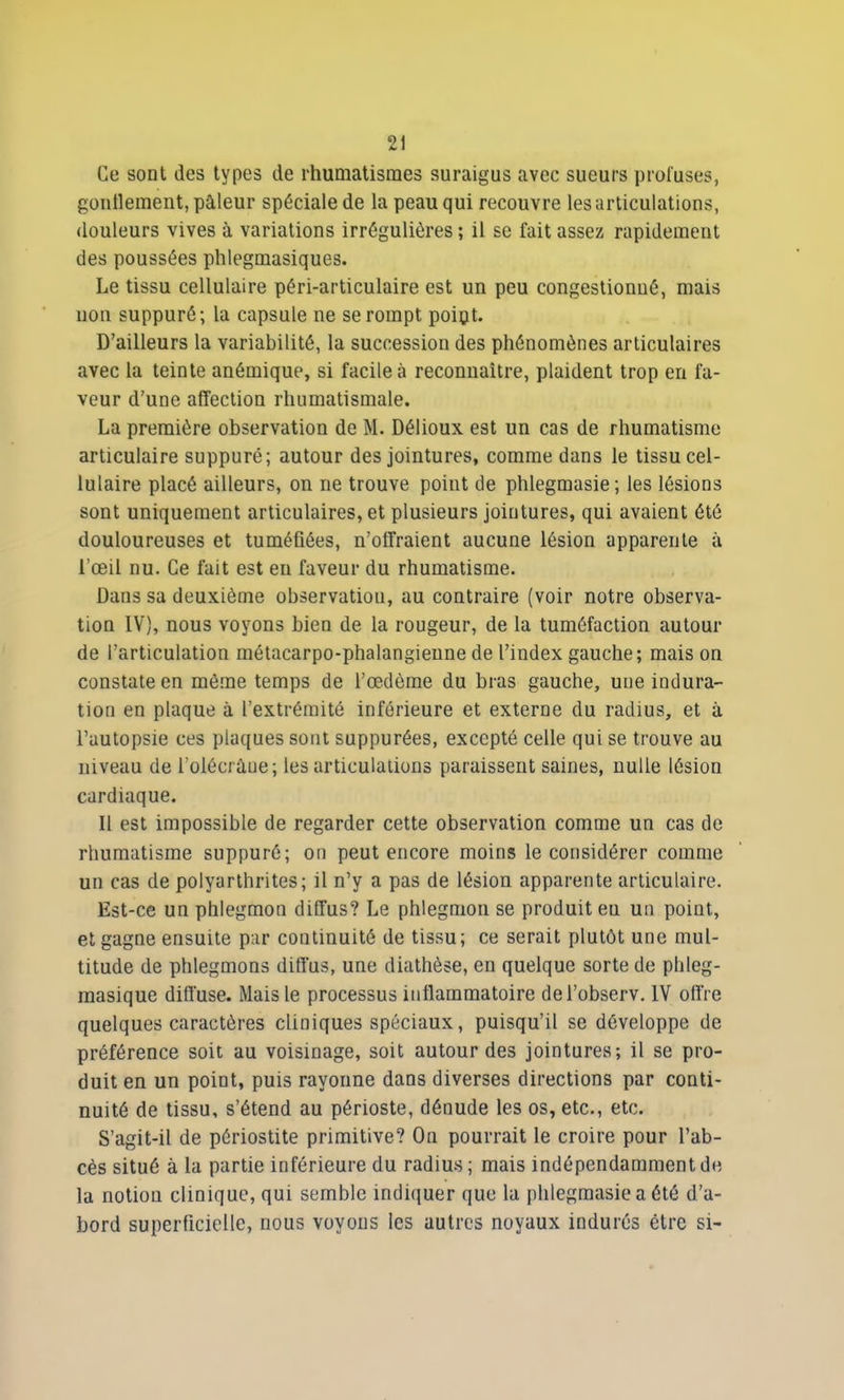 Ce sont des types de rhumatismes suraigus avec sueurs prot'uses, gonflement, pâleur spéciale de la peau qui recouvre les articulations, douleurs vives à variations irrégulières ; il se fait assez rapidement des poussées phlegmasiques. Le tissu cellulaire péri-articulaire est un peu congestionué, mais non suppuré; la capsule ne se rompt poipt. D’ailleurs la variabilité, la succession des phénomènes articulaires avec la teinte anémique, si facile à reconnaître, plaident trop en fa- veur d’une affection rhumatismale. La première observation de M. Délioux est un cas de rhumatisme articulaire suppuré; autour des jointures, comme dans le tissu cel- lulaire placé ailleurs, on ne trouve point de phlegmasie; les lésions sont uniquement articulaires, et plusieurs jointures, qui avaient été douloureuses et tuméfiées, n’offraient aucune lésion apparente à l’œil nu. Ce fait est en faveur du rhumatisme. Dans sa deuxième observation, au contraire (voir notre observa- tion IV), nous voyons bien de la rougeur, de la tuméfaction autour de l’articulation métacarpo-phalangienne de l’index gauche; mais on constate en môme temps de l’œdème du bras gauche, une indura- tion en plaque à l’extrémité inférieure et externe du radius, et à l’autopsie ces piaques sont suppurées, excepté celle qui se trouve au niveau de l’olécrâue; les articulations paraissent saines, nulle lésion cardiaque. Il est impossible de regarder cette observation comme un cas de rhumatisme suppuré; on peut encore moins le considérer comme un cas de polyarthrites; il n’y a pas de lésion apparente articulaire. Est-ce un phlegmon diffus? Le phlegmon se produit eu un point, et gagne ensuite par continuité de tissu; ce serait plutôt une mul- titude de phlegmons diffus, une diathèse, en quelque sorte de plileg- raasique diffuse. Mais le processus inflammatoire del’observ. IV offre quelques caractères cliniques spéciaux, puisqu’il se développe de préférence soit au voisinage, soit autour des jointures; il se pro- duit en un point, puis rayonne dans diverses directions par conti- nuité de tissu, s’étend au périoste, dénude les os, etc., etc. S’agit-il de périostite primitive? On pourrait le croire pour l’ab- cès situé à la partie inférieure du radius; mais indépendamment de la notion clinique, qui semble indiquer que la phlegmasie a été d’a- bord superficielle, nous voyons les autres noyaux indurés être si-