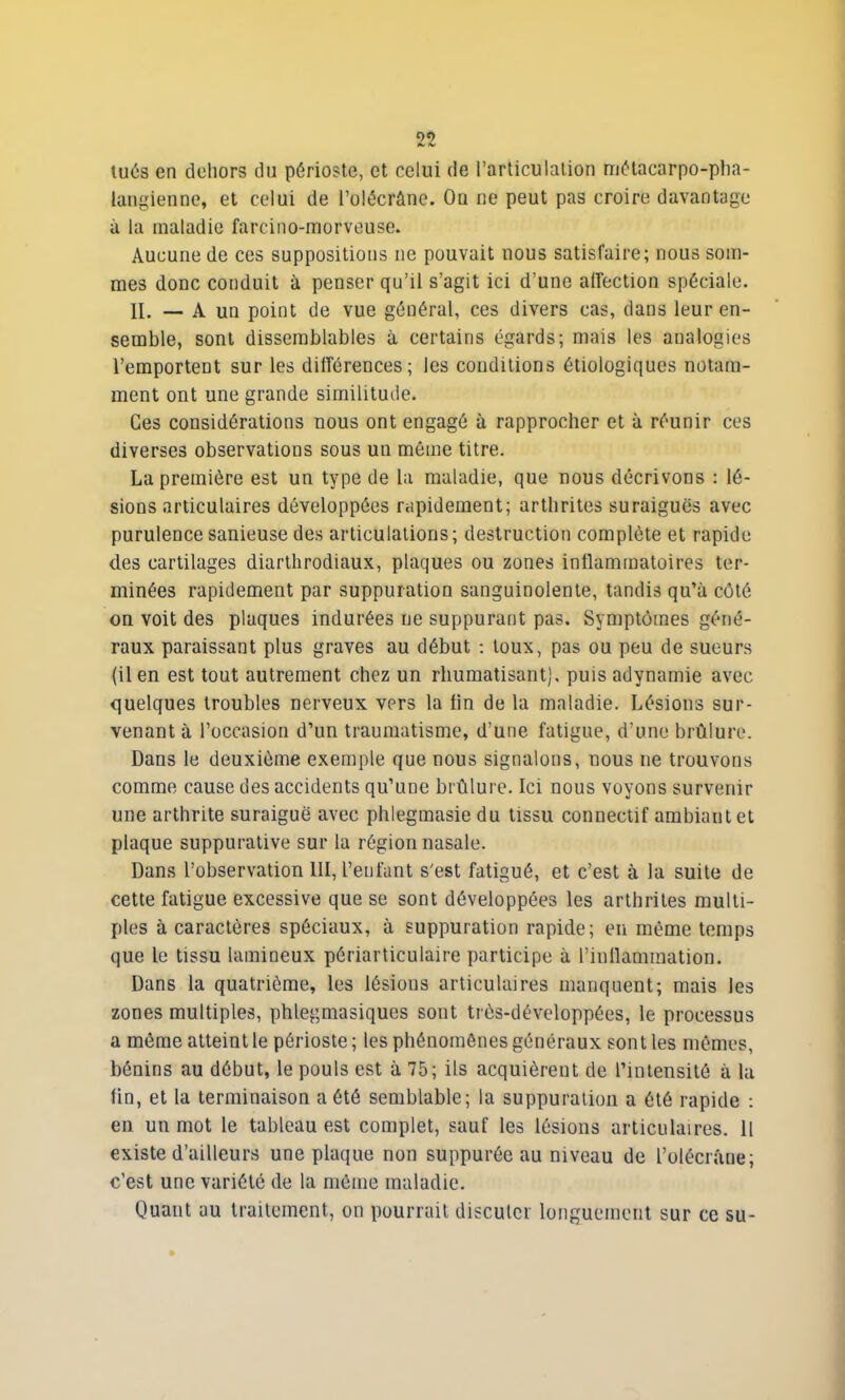 tués en dehors du périoste, et celui de l’articulation métacarpo-pha- langienne, et celui de l’olécràne. Ou ne peut pas croire davantage à la maladie farcino-morveuse. Aucune de ces suppositions ne pouvait nous satisfaire; nous som- mes donc conduit à penser qu’il s’agit ici d’une affection spéciale. II. — A un point de vue général, ces divers cas, dans leur en- semble, sont dissemblables à certains égards; mais les analogies l’emportent sur les différences; les conditions étiologiques notam- ment ont une grande similitude. Ces considérations nous ont engagé à rapprocher et à réunir ces diverses observations sous un môme titre. La première est un type de la maladie, que nous décrivons : lé- sions articulaires développées rapidement; arthrites suraiguës avec purulence sanieuse des articulations; destruction complète et rapide des cartilages diarthrodiaux, plaques ou zones inflammatoires ter- minées rapidement par suppuration sanguinolente, tandis qu’à côté on voit des plaques indurées ne suppurant pas. Symptômes géné- raux paraissant plus graves au début : toux, pas ou peu de sueurs (il en est tout autrement chez un rhumatisant), puis adynamie avec quelques troubles nerveux vers la tin de la maladie. Lésions sur- venant à l’occasion d’un traumatisme, d’une fatigue, d’une brûlure. Dans le deuxième exemple que nous signalons, nous ne trouvons comme cause des accidents qu’une brûlure. Ici nous voyons survenir une arthrite suraiguë avec phlegmasie du tissu connectif ambiant et plaque suppurative sur la région nasale. Dans l’observation III, l’enfant s'est fatigué, et c’est à la suite de cette fatigue excessive que se sont développées les arthrites multi- ples à caractères spéciaux, à suppuration rapide; eu même temps que le tissu lamineux périarticulaire participe à l’inflammation. Dans la quatrième, les lésions articulaires manquent; mais les zones multiples, phlegmasiques sont très-développées, le processus a même atteint le périoste ; les phénomènes généraux sont les mêmes, bénins au début, le pouls est à 75; ils acquièreut de l’intensité à la fin, et la terminaison a été semblable; la suppuration a ôté rapide : en un mot le tableau est complet, sauf les lésions articulaires. Il existe d’ailleurs une plaque non suppurôe au niveau de l'olécrane; c’est une variété de la même maladie. Quant au traitement, on pourrait discuter longuement sur ce su-