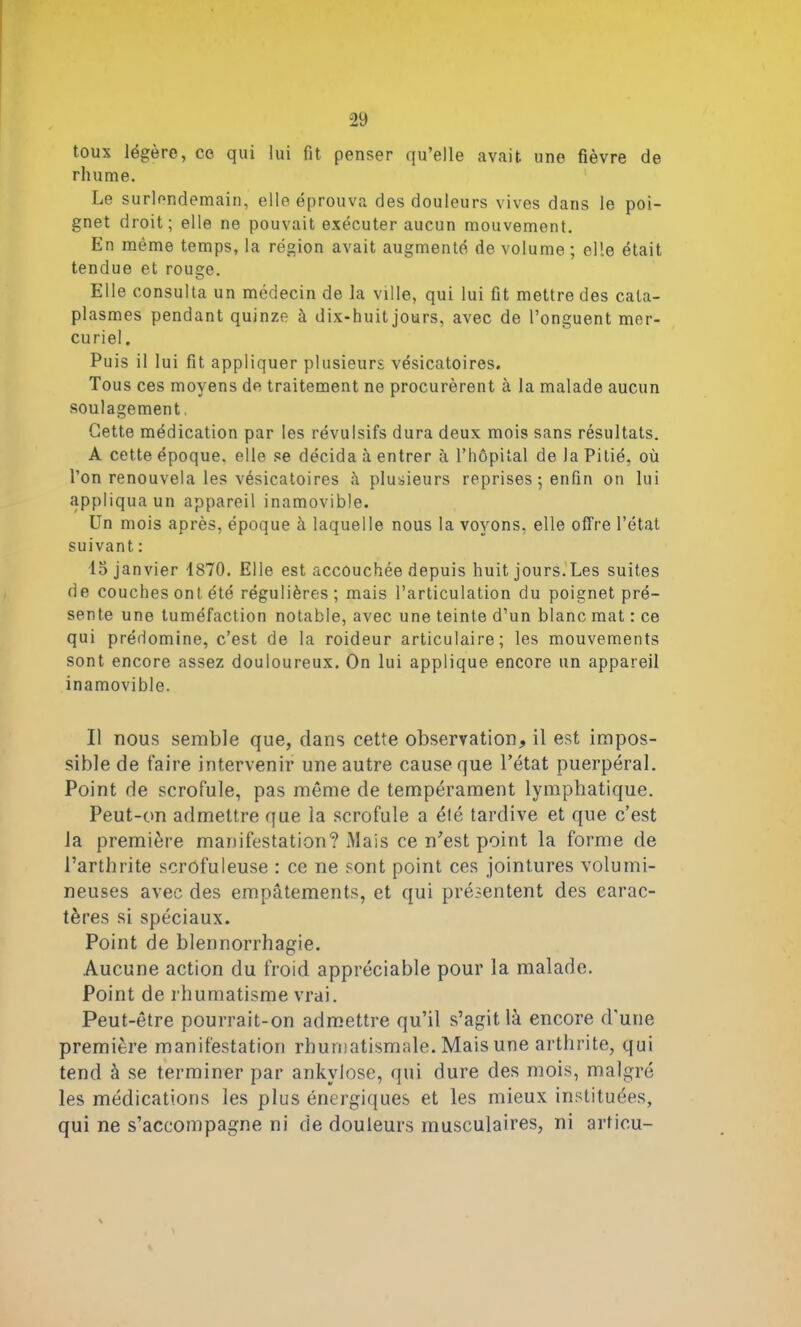 toux légère, ce qui lui fit penser qu’elle avait une fièvre de rhume. Le surlendemain, elle éprouva des douleurs vives dans le poi- gnet droit; elle ne pouvait exécuter aucun mouvement. En même temps, la région avait augmenté de volume ; elle était tendue et rouge. Elle consulta un médecin de la ville, qui lui fit mettre des cata- plasmes pendant quinze à dix-huit jours, avec de l’onguent mer- curiel. Puis il lui fit appliquer plusieurs vésicatoires. Tous ces moyens de traitement ne procurèrent à la malade aucun soulagement, Cette médication par les révulsifs dura deux mois sans résultats. A cette époque, elle se décida à entrer à l’hôpital de la Pitié, où l’on renouvela les vésicatoires à plusieurs reprises ; enfin on lui appliqua un appareil inamovible. Un mois après, époque à laquelle nous la voyons, elle offre l’état suivant : 15 janvier 1870. Elle est accouchée depuis huit jours.Les suites de couches ont été régulières ; mais l’articulation du poignet pré- sente une tuméfaction notable, avec une teinte d’un blanc mat : ce qui prédomine, c’est de la roideur articulaire; les mouvements sont encore assez douloureux. On lui applique encore un appareil inamovible. Il nous semble que, clans cette observation, il est impos- sible de faire intervenir une autre cause que l’état puerpéral. Point de scrofule, pas même de tempérament lymphatique. Peut-on admettre que la scrofule a été tardive et que c’est la première manifestation? Mais ce n’est point la forme de l’arthrite scrofuleuse : ce ne sont point ces jointures volumi- neuses avec des empâtements, et qui présentent des carac- tères si spéciaux. Point de blennorrhagie. Aucune action du froid appréciable pour la malade. Point de rhumatisme vrai. Peut-être pourrait-on admettre qu’il s’agit là encore d'une première manifestation rhumatismale. Mais une arthrite, qui tend à se terminer par ankvlose, qui dure des mois, malgré les médications les plus énergiques et les mieux instituées, qui ne s’accompagne ni de douleurs musculaires, ni articu-