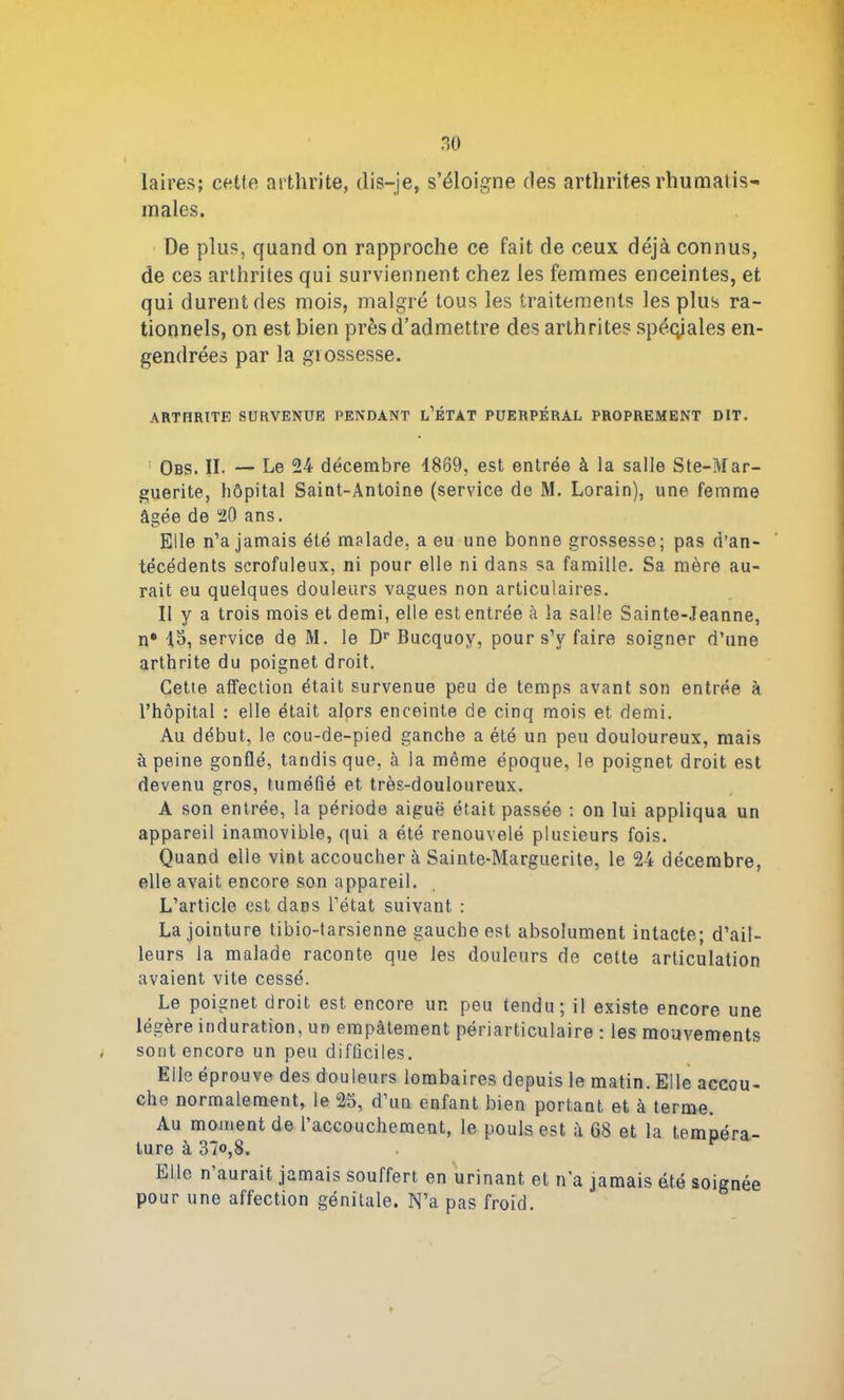 laires; cette arthrite, dis-je, s’éloigne des arthrites rhumatis- males. De plus, quand on rapproche ce fait de ceux déjà connus, de ces arthrites qui surviennent chez les femmes enceintes, et qui durent des mois, malgré tous les traitements les plus ra- tionnels, on est bien près d’admettre des arthrites spéciales en- gendrées par la grossesse. ARTHRITE SURVENUE PENDANT L’ÉTAT PUERPÉRAL PROPREMENT DIT. Obs. II. — Le 24 décembre 4869, est entrée à la salle Ste-Mar- guerite, hôpital Saint-Antoine (service de M. Lorain), une femme âgée de 20 ans. Elle n’a jamais été malade, a eu une bonne grossesse; pas d’an- técédents scrofuleux, ni pour elle ni dans sa famille. Sa mère au- rait eu quelques douleurs vagues non articulaires. Il y a trois mois et demi, elle est entrée à la salle Sainte-Jeanne, n® 15, service de M. le Dr Bucquoy, pour s’y faire soigner d’une arthrite du poignet droit. Cette affection était survenue peu de temps avant son entrée à l’hôpital : elle était alors enceinte de cinq mois et demi. Au début, le cou-de-pied ganche a été un peu douloureux, mais à peine gonflé, tandis que, à la même époque, le poignet droit est devenu gros, tuméfié et très-douloureux. A son entrée, la période aiguë était passée : on lui appliqua un appareil inamovible, qui a été renouvelé plusieurs fois. Quand elle vint accouchera Sainte-Marguerite, le 24 décembre, elle avait encore son appareil. L’article est dans l’état suivant : La jointure tibio-tarsienne gauche est absolument intacte; d’ail- leurs la malade raconte que les douleurs de cette articulation avaient vite cessé. Le poignet droit est encore un peu tendu; il existe encore une légère induration, un empâtement périarticulaire : les mouvements sont encore un peu difficiles. Elle éprouve des douleurs lombaires depuis le matin. Elle accou- che normalement, le 25, d’un enfant bien portant et à terme. Au moment de l’accouchement, le pouls est à 68 et la tempéra- ture à 37«,8. Elle n aurait jamais souffert en urinant et n’a jamais été soignée pour une affection génitale. N’a pas froid.