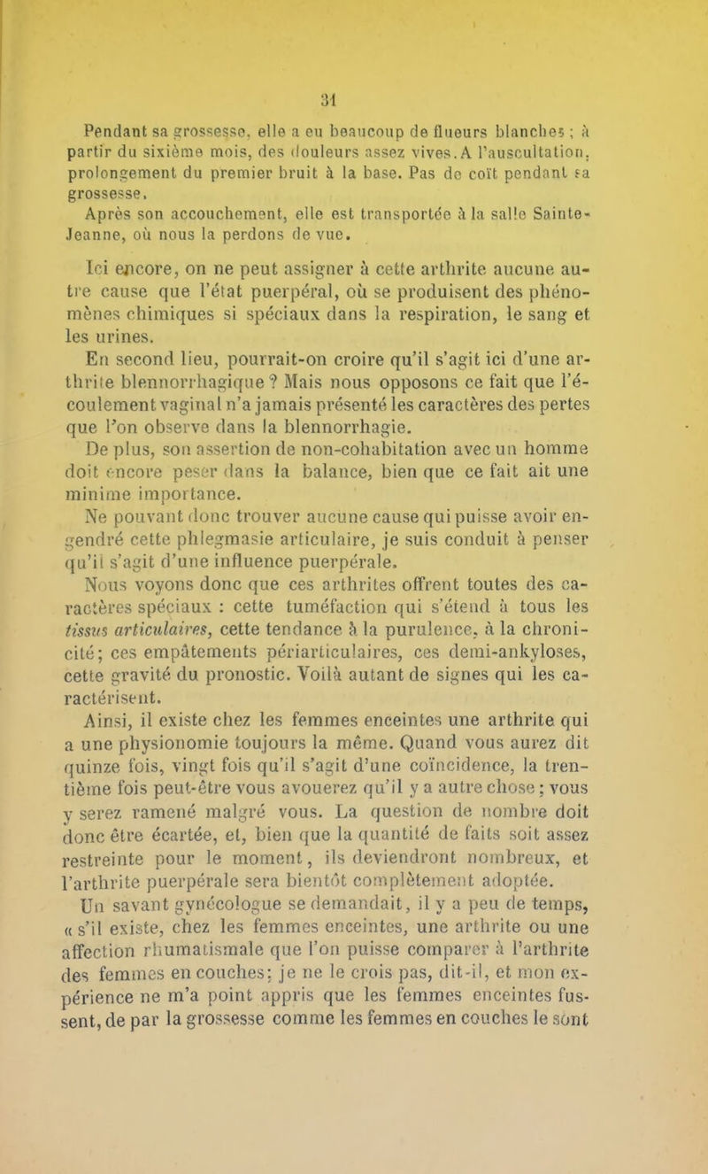 Pendant sa grossesse, elle a eu beaucoup de flueurs blanches ; à partir du sixième mois, des douleurs assez vives.A l’auscultation, prolongement du premier bruit à la base. Pas do coït pendant ?a grossesse. Après son accouchement, elle est transportée à la salle Sainte- Jeanne, où nous la perdons de vue. Ici encore, on ne peut assigner à cette arthrite aucune au- tre cause que l’état puerpéral, où se produisent des phéno- mènes chimiques si spéciaux dans la respiration, le sang et les urines. En second lieu, pourrait-on croire qu’il s’agit ici d’une ar- thrite blennorrhagique ? Mais nous opposons ce fait que l’é- coulement vaginal n’a jamais présenté les caractères des pertes que l’on observe dans la blennorrhagie. De plus, son assertion de non-cohabitation avec un homme doit encore peser dans la balance, bien que ce fait ait une minime importance. Ne pouvant donc trouver aucune cause qui puisse avoir en- gendré cette phlegmasie articulaire, je suis conduit à penser qu’ii s’agit d’une influence puerpérale. Nous voyons donc que ces arthrites offrent toutes des ca- ractères spéciaux : cette tuméfaction qui s’étend à tous les tissus articulaires, cette tendance à la purulence, à la chroni- cité; ces empâtements périarticulaires, ces demi-ankyloses, cette gravité du pronostic. Voilà autant de signes qui les ca- ractérisent. Ainsi, il existe chez les femmes enceintes une arthrite qui a une physionomie toujours la môme. Quand vous aurez dit quinze fois, vingt fois qu’il s’agit d’une coïncidence, la tren- tième fois peut-être vous avouerez qu’il y a autre chose : vous y serez ramené malgré vous. La question de nombre doit donc être écartée, et, bien que la quantité de faits soit assez restreinte pour le moment, ils deviendront nombreux, et l’arthrite puerpérale sera bientôt complètement adoptée. Un savant gynécologue se demandait, il y a peu de temps, « s’il existe, chez les femmes enceintes, une arthrite ou une affection rhumatismale que l’on puisse comparer à l’arthrite des femmes en couches; je ne le crois pas, dit-il, et mon ex- périence ne m’a point appris que les femmes enceintes fus- sent, de par la grossesse comme les femmes en couches le sont