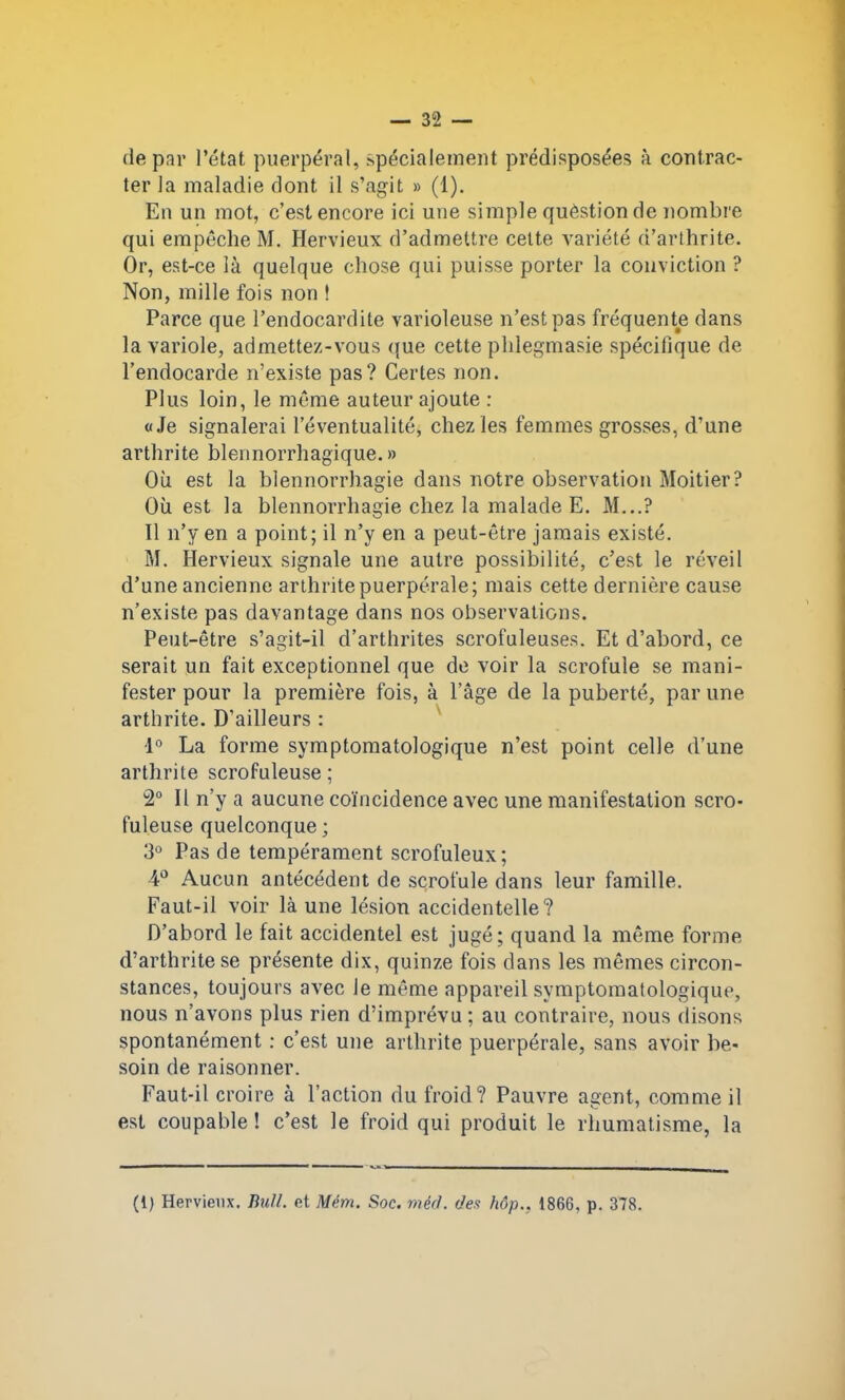 de par l’état puerpéral, .spécialement prédisposées à contrac- ter la maladie dont il s’agit » (1). En un mot, c’est encore ici une simple quèstion de nombre qui empêche M. Hervieux d’admettre cette variété d’arthrite. Or, est-ce là quelque chose qui puisse porter la conviction ? Non, mille fois non ! Parce que l’endocardite varioleuse n’est pas fréquente dans la variole, admettez-vous que cette phlegmasie spécifique de l’endocarde n’existe pas? Certes non. Plus loin, le même auteur ajoute : «Je signalerai l’éventualité, chez les femmes grosses, d’une arthrite blennorrhagique. » Où est la blennorrhagie dans notre observation Moitier? Où est la blennorrhagie chez la malade E. M...? Il n’y en a point; il n’y en a peut-être jamais existé. M. Hervieux signale une autre possibilité, c’est le réveil d’une ancienne arthrite puerpérale; mais cette dernière cause n’existe pas davantage dans nos observations. Peut-être s’agit-il d’arthrites scrofuleuses. Et d’abord, ce serait un fait exceptionnel que de voir la scrofule se mani- fester pour la première fois, à l’âge de la puberté, par une arthrite. D’ailleurs : 1° La forme symptomatologique n’est point celle d’une arthrite scrofuleuse ; 2° Il n’y a aucune coïncidence avec une manifestation scro- fuleuse quelconque; 3° Pas de tempérament scrofuleux; 4° Aucun antécédent de scrofule dans leur famille. Faut-il voir là une lésion accidentelle? D’abord le fait accidentel est jugé; quand la même forme d’arthrite se présente dix, quinze fois dans les mêmes circon- stances, toujours avec Je même appareil symptomatologique, nous n’avons plus rien d’imprévu ; au contraire, nous disons spontanément : c’est une arthrite puerpérale, sans avoir be- soin de raisonner. Faut-il croire à l’action du froid? Pauvre agent, comme il est coupable ! c’est le froid qui produit le rhumatisme, la (i) Hervieux. Bull, et Mém. Soc. méd. des hôp., 1866, p. 378.