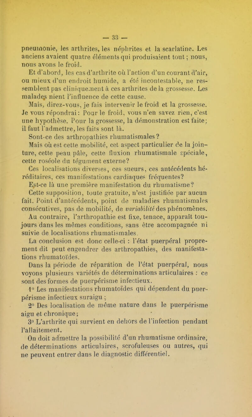 — 3?, — pneumonie, les arthrites, les néphrites et la scarlatine. Les anciens avaient quatre éléments qui produisaient tout ; nous, nous avons le froid. Et d’abord, les cas d’arthrite où l’action d’un courant d’air, ou mieux d’un endroit humide, a été incontestable, ne res- semblent pas cliniquement à ces arthrites de la grossesse. Les malade^ nient l’influence de cette cause. Mais, direz-vous, je fais intervenir le froid et la grossesse. Je vous répondrai : Pour le froid, vous n’en savez rien, c’est une hypothèse. Pour la grossesse, la démonstration est faite; il faut l'admettre, les faits sont là. Sont-ce des arthropathies rhumatismales? Mais ouest cette mobilité, cet aspect particulier de la join- ture, cette peau pâle, cette lluxion rhumatismale spéciale, cette roséole du tégument externe? Ces localisations diverses, ces sueurs, ces antécédents hé- réditaires, ces manifestations cardiaques fréquentes? Est-ce là une première manifestation du rhumatisme? Cette supposition, toute gratuite, n’est justifiée par aucun fait. Point d’antécédents, point de maladies rhumatismales consécutives, pas de mobilité, de variabilité des phénomènes. Au contraire, l’arthropathie est fixe, tenace, apparaît tou- jours dans les mêmes conditions, sans être accompagnée ni suivie de localisations rhumatismales. La conclusion est donc celle-ci : l’état puerpéral propre- ment dit peut engendrer des arthropathies, des manifesta- tions rhumatoïdes. Dans la période de réparation de l’état puerpéral, nous voyons plusieurs variétés de déterminations articulaires : ce sont des formes de puerpérisme infectieux. 1° Les manifestations rhumatoïdes qui dépendent du puer- périsme infectieux suraigu ; 2° Des localisation de même nature dans le puerpérisme aigu et chronique; 3° L’arthrite qui survient en dehors de l’infection pendant l’allaitement. On doit admettre la possibilité d’un rhumatisme ordinaire, de déterminations articulaires, scrofuleuses ou autres, qui ne peuvent entrer dans le diagnostic différentiel.