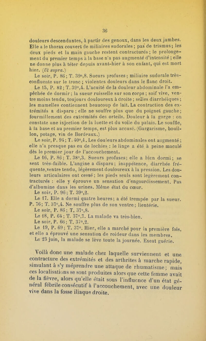 douleurs descendantes, à partir des genoux, dans les deux jambes. El le a le thorax couvert de miliaires sudorales ; pas de trismus ; les deux pieds et la main gauche restent contracturés; le prolonge- ment du premier temps à la base n’a pas augmenté d’intensité ; elle ne donne plus à téter depuis avant-hier à son enfant, qui est mort hier. {Ut supra.) Le soir, P. 86; T. 39°,8. Sueurs profuses; miliaire sudorale très- confluente sur le tronc ; violentes douleurs dans le flanc droit. Le 13, P. 82 ; T. 39°,4. L’acuité de la douleur abdominale l’a em- pêchée de dormir ; la sueur ruisselle sur son corps ; soif vive, ven- tre moins tendu, toujours douloureux à droite ; selles diarrhéiques ; les mamelles contiennent beaucoup de lait. La contraction des ex- trémités a disparu ; elle ne souffre plus que du poignet gauche; fourmillement des extrémités des orteils. Douleur à la gorge : on constate une injection de la luette et du voile du palais. Le souffle, à la base et au premier temps, est. plus accusé. (Gargarisme, bouil- lon, potage, vin de Bordeaux.) Le soir, P. 94; T. 40°,4 . Les douleurs abdominales ont augmenté ; elle n’a presque pas eu de lochies : le linge a été à peine maculé dès le premier jour de l’accouchement. Le 16, P. 86; T. 38°,3. Sueurs profuses: elle a bien dormi; se sent très-faible. L’angine a disparu ; inappétence, diarrhée fré- quente,ventre tendu, légèrement douloureux à la pression. Les dou- leurs articulaires ont cessé: les pieds seuls sont légèrement con- tracturés : elle y éprouve un sensation d’engourdissement. Pas d’albumine dans les urines. Même état du cœur. Le soir, P. 96; T. 39°,2. Le 17. Elle a dormi quatre heures; a été trempée par la sueur. P. 76; T. 37°,4. Ne souffre plus de son ventre; lientérie. Le soir, P. 86 ; T. 37°,8. Le 18, P. 64 ; T. 37°,7. La malade va très-bien. Le soir, P. 66; T. 37°,2. Le 19, P. 69; T. 37°. Hier, elle a marché pour la première fois, et elle a éprouvé une sensation de roideur dans les membres. Le 23 juin, la malade se lève toute la journée. Exeat guérie. Voilà donc une malade chez laquelle surviennent et une contracture des extrémités et des arthrites à marche rapide, simulant à s’y méprendre une attaque de rhumatisme; mais ces localisations se sont produites alors que cette femme avait de la fièvre, alors qu elle était sous l’influence d’un état gé- néial fébiile consécutif à l’accouchement, avec une douleur vive dans la fosse iliaque droite.