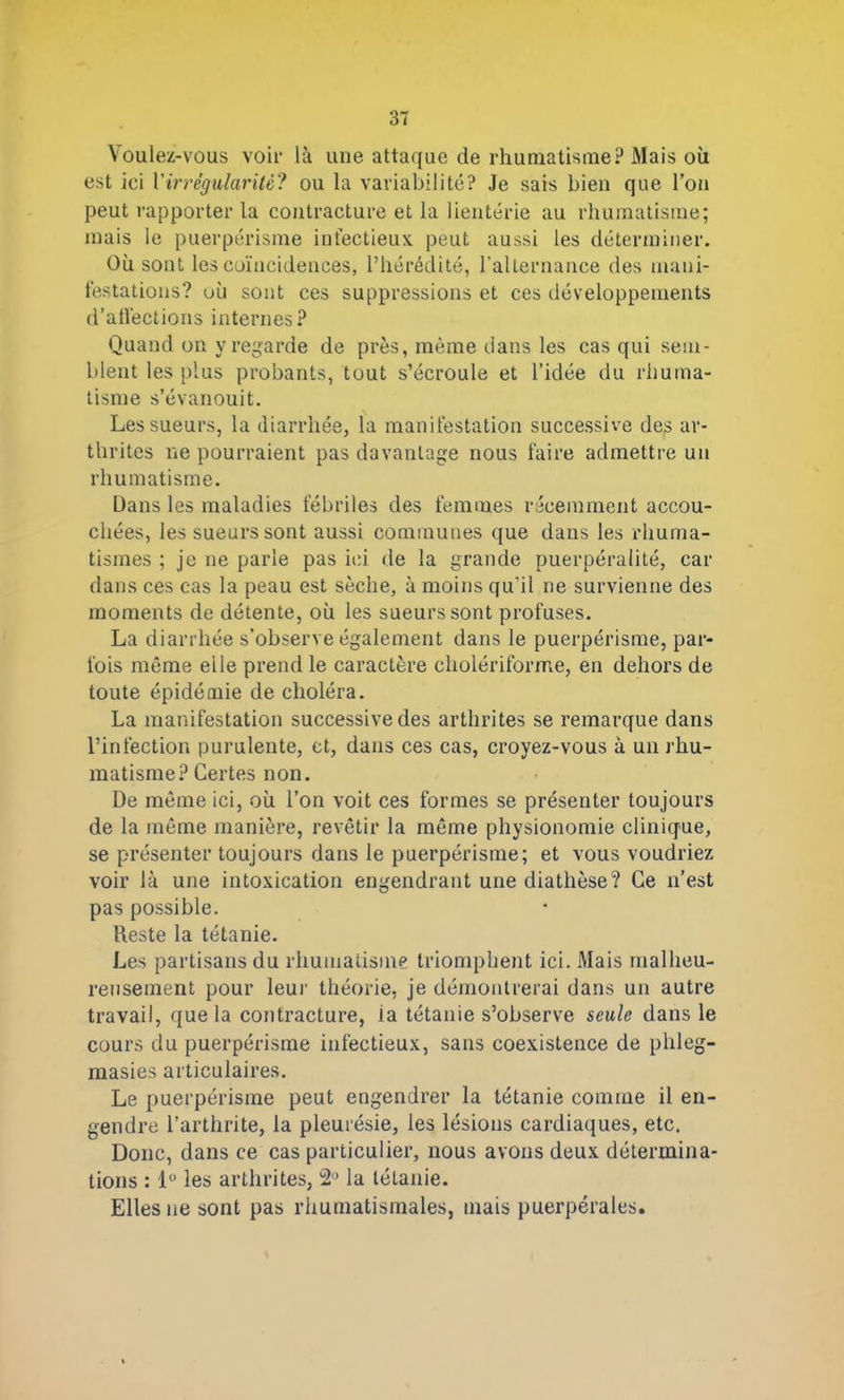 Voulez-vous voir là une attaque de rhumatisme? Mais où est ici Virrégularité? ou la variabilité? Je sais bien que l’on peut rapporter la contracture et la lientérie au rhumatisme; mais le puerpérisme infectieux peut aussi les déterminer. Où sont les coïncidences, l’hérédité, l’alternance des mani- festations? où sont ces suppressions et ces développements d’affections internes? Quand on y regarde de près, même dans les cas qui sem- blent les plus probants, tout s’écroule et l’idée du rhuma- tisme s’évanouit. Les sueurs, la diarrhée, la manifestation successive des ar- thrites ne pourraient pas davantage nous faire admettre un rhumatisme. Dans les maladies fébriles des femmes récemment accou- chées, les sueurs sont aussi communes que dans les rhuma- tismes ; je ne parle pas ici de la grande puerpéralité, car dans ces cas la peau est sèche, à moins qu’il ne survienne des moments de détente, où les sueurs sont profuses. La diarrhée s’observe également dans le puerpérisme, par- fois même elle prend le caractère cholériforme, en dehors de toute épidémie de choléra. La manifestation successive des arthrites se remarque dans l’infection purulente, et, dans ces cas, croyez-vous à un rhu- matisme? Certes non. De même ici, où l’on voit ces formes se présenter toujours de la même manière, revêtir la même physionomie clinique, se présenter toujours dans le puerpérisme; et vous voudriez voir là une intoxication engendrant une diathèse? Ce n’est pas possible. Reste la tétanie. Les partisans du rhumatisme triomphent ici. Mais malheu- reusement pour leur théorie, je démontrerai dans un autre travail, que la contracture, la tétanie s’observe seule dans le cours du puerpérisme infectieux, sans coexistence de plileg- masies articulaires. Le puerpérisme peut engendrer la tétanie comme il en- gendre l’arthrite, la pleurésie, les lésions cardiaques, etc. Donc, dans ce cas particulier, nous avons deux détermina- tions : 1° les arthrites, 2° la tétanie. Elles ne sont pas rhumatismales, mais puerpérales.