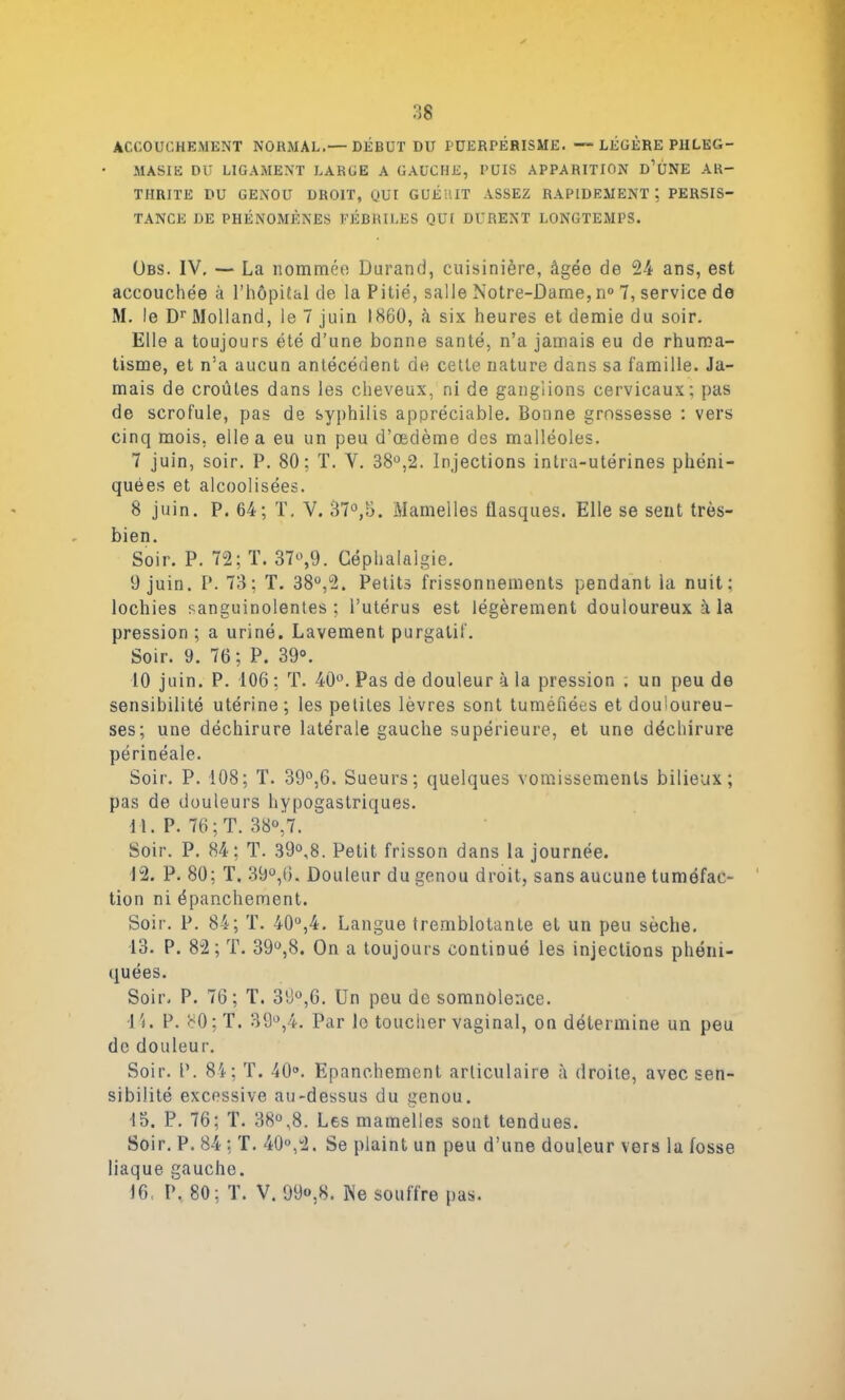 ACCOUCHEMENT NORMAL.— DÉBUT DU PÜERPÉRISME. — LÉGÈRE PHLEG- MASIE DU LIGAMENT LARGE A GAUCHE, PUIS APPARITION d’ÙNE AR- THRITE DU GENOU DROIT, yUI GUÉRIT ASSEZ RAPIDEMENTPERSIS- TANCE DE PHÉNOMÈNES FÉBRILES QUI DURENT LONGTEMPS. Obs. IV. — La nomméo Durand, cuisinière, âgée de 24 ans, est accouchée à l’hôpital de la Pitié, salle Notre-Dame,n° 7, service de M. le Dr Molland, le 7 juin 1860, à six heures et demie du soir. Elle a toujours été d’une bonne santé, n’a jamais eu de rhuma- tisme, et n’a aucun antécédent de cette nature dans sa famille. Ja- mais de croûtes dans les cheveux, ni de ganglions cervicaux; pas de scrofule, pas de syphilis appréciable, bonne grossesse : vers cinq mois, elle a eu un peu d’œdème des malléoles. 7 juin, soir. P. 80: T. V. 38°,2. Injections intra-utérines phéni- quëes et alcoolisées. 8 juin. P. 64; T. V. 37°,b. Mamelles flasques. Elle se sent très- bien. Soir. P. 72; T. 37^,9. Céphalalgie. 9 juin. P. 73; T. 38°,2. Petits frissonnements pendant ia nuit; lochies sanguinolentes; l’utérus est légèrement douloureux à la pression ; a uriné. Lavement purgatif. Soir. 9. 76; P. 39°. 10 juin. P. 106 ; T. 40°. Pas de douleur à la pression . un peu de sensibilité utérine; les petites lèvres sont tuméfiées et douloureu- ses; une déchirure latérale gauche supérieure, et une déchirure périnéale. Soir. P. 108; T. 39°,6. Sueurs; quelques vomissements bilieux; pas de douleurs hypogastriques. 11. P. 76; T. 38°’7. Soir. P. 84; T. 39°,8. Petit frisson dans la journée. 12. P. 80; T. 39°,6. Douleur du genou droit, sans aucune tuméfac- tion ni épanchement. Soir. P. 84; T. 40°,4. Langue tremblotante et un peu sèche. 13. P. 82; T. 39ü,8. On a toujours continué les injections phéni- quées. Soir, P. 76; T. 39°,6. Un peu de somnolence. 11. P. 80; T. 39°,4. Par le toucher vaginal, on détermine un peu de douleur. Soir. P. 84; T. 40°. Epanchement articulaire à droite, avec sen- sibilité excessive au-dessus du genou. 15. P. 76; T. 38°,8. Les mamelles sont tendues. Soir. P. 84: T. 40°,2. Se plaint un peu d’une douleur vers la fosse liaque gauche. 16, P, 80; T. V. 99°,8. Ne souffre pas.