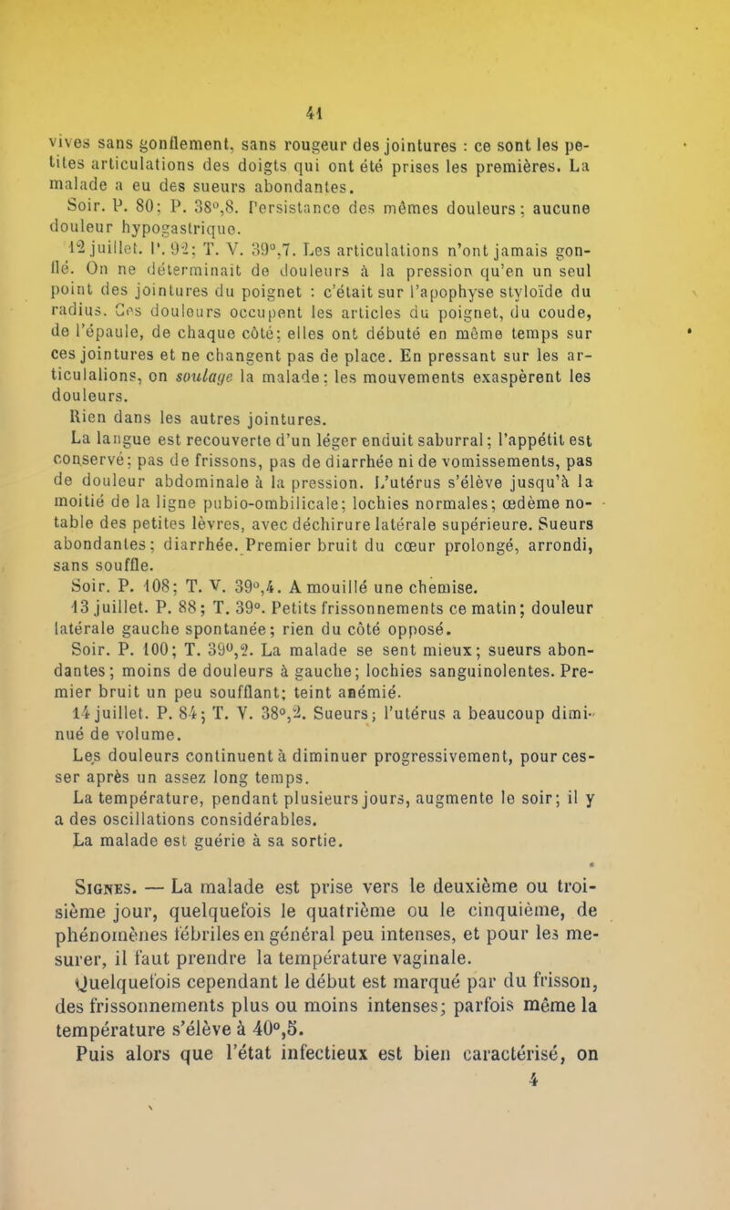 vives sans gonflement, sans rougeur des jointures : ce sont les pe- tites articulations des doigts qui ont été prises les premières. La malade a eu des sueurs abondantes. Soir. P. 80; P. 38°,8. Persistance des mômes douleurs; aucune douleur hypogastrique. 12 juillet. I*. 92; T. V. 39°.7. Les articulations n’ont jamais gon- llé. On ne déterminait de douleurs à la pression qu’en un seul point des jointures du poignet : c’était sur l’apophyse stvloïde du radius. Ces douleurs occupent les articles du poignet, du coude, de l’épaule, de chaque côté; elles ont débuté en môme temps sur ces jointures et ne changent pas de place. En pressant sur les ar- ticulalions, en soulage la malade; les mouvements exaspèrent les douleurs. Rien dans les autres jointures. La langue est recouverte d’un léger enduit saburral ; l’appétit est conservé; pas de frissons, pas de diarrhée ni de vomissements, pas de douleur abdominale à la pression. L’utérus s’élève jusqu’à la moitié de la ligne pubio-ombilicale; lochies normales; œdème no- table des petites lèvres, avec déchirure latérale supérieure. Sueurs abondantes; diarrhée. Premier bruit du cœur prolongé, arrondi, sans souffle. Soir. P. 108; T. V. 39°,4. A mouillé une chemise. 13 juillet. P. 88 ; T. 39°. Petits frissonnements ce matin ; douleur latérale gauche spontanée; rien du côté opposé. Soir. P. 100; T. 39°,2. La malade se sent mieux; sueurs abon- dantes; moins de douleurs à gauche; lochies sanguinolentes. Pre- mier bruit un peu soufflant; teint anémié. 14 juillet. P. 84; T. Y. 38°,ü. Sueurs; l’utérus a beaucoup dimi- nué de volume. Les douleurs continuent à diminuer progressivement, pour ces- ser après un assez long temps. La température, pendant plusieurs jours, augmente le soir; il y a des oscillations considérables. La malade est guérie à sa sortie. * Signes. — La malade est prise vers le deuxième ou troi- sième jour, quelquefois le quatrième ou le cinquième, de phénomènes fébriles en général peu intenses, et pour les me- surer, il faut prendre la température vaginale. Quelquefois cependant le début est marqué par du frisson, des frissonnements plus ou moins intenses; parfois môme la température s’élève à 40°,5. Puis alors que l’état infectieux est bien caractérisé, on 4