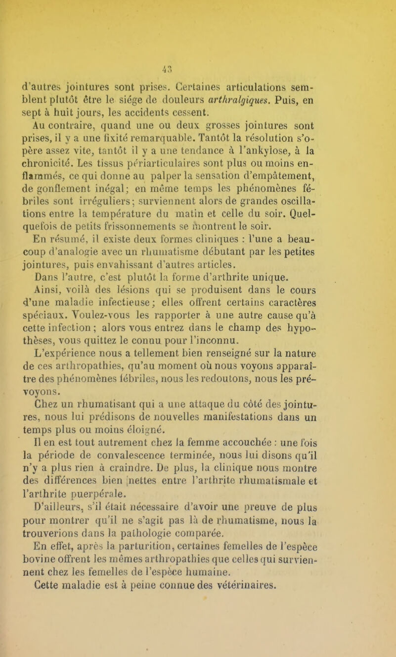 4T» d’autres jointures sont prises. Certaines articulations sem- blent plutôt être le siège de douleurs arthralgiques. Puis, en sept à huit jours, les accidents cessent. Au contraire, quand une ou deux grosses jointures sont prises, il y a une fixité remarquable. Tantôt la résolution s’o- père assez vite, tantôt il y a une tendance à l’ankylose, à la chronicité. Les tissus périarticulaires sont plus ou moins en- flammés, ce qui donne au palper la sensation d’empâtement, dégonflement inégal; en même temps les phénomènes fé- briles sont irréguliers; surviennent alors de grandes oscilla- tions entre la température du matin et celle du soir. Quel- quefois de petits frissonnements se montrent le soir. En résumé, il existe deux formes cliniques : l’une a beau- coup d’analogie avec un rhumatisme débutant par les petites jointures, puis envahissant d’autres articles. Dans l’autre, c’est plutôt la forme d’arthrite unique. Ainsi, voilà des lésions qui se produisent dans le cours d’une maladie infectieuse; elles offrent certains caractères spéciaux. Voulez-vous les rapporter à une autre cause qu’à cette infection ; alors vous entrez dans le champ des hypo- thèses, vous quittez le conuu pour l’inconnu. L’expérience nous a tellement bien renseigné sur la nature de ces arthropathies, qu’au moment où nous voyons apparaî- tre des phénomènes fébriles, nous les redoutons, nous les pré- voyons. Chez un rhumatisant qui a une attaque du côté des jointu- res, nous lui prédisons de nouvelles manifestations dans un temps plus ou moins éloigné. Il en est tout autrement chez la femme accouchée : une fois la période de convalescence terminée, nous lui disons qu’il n’y a plus rien à craindre. De plus, la clinique nous montre des différences bien nettes entre l’arthrite rhumatismale et l’arthrite puerpérale. D’ailleurs, s’il était nécessaire d’avoir une preuve de plus pour montrer qu’il ne s’agit pas là de rhumatisme, nous la trouverions dans la pathologie comparée. En effet, après la parturition, certaines femelles de l’espèce bovine offrent les mêmes arthropathies que celles qui survien- nent chez les femelles de l’espèce humaine. Cette maladie est à peine connue des vétérinaires.