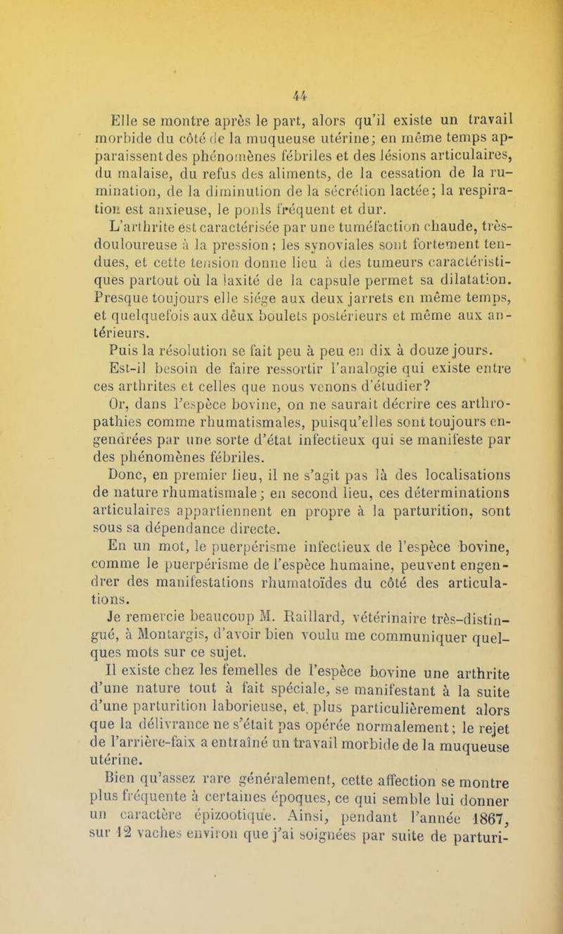 Elle se montre après le part, alors qu’il existe un travail morbide du côté de la muqueuse utérine; en même temps ap- paraissent des phénomènes fébriles et des lésions articulaires, du malaise, du refus des aliments, de la cessation de la ru- mination, de la diminution de la sécrétion lactée; la respira- tion est anxieuse, le poids fréquent et dur. L’arthrite est caractérisée par une tuméfaction chaude, très- douloureuse à la pression; les synoviales sont fortement ten- dues, et cette tension donne lieu à des tumeurs caractéristi- ques partout où la laxité de la capsule permet sa dilatation. Presque toujours elle siège aux deux jarrets en même temps, et quelquefois auxdèux boulets postérieurs et même aux an- térieurs. Puis la résolution se fait peu à peu en dix à douze jours. Est-il besoin de faire ressortir l’analogie qui existe entre ces arthrites et celles que nous venons d’étudier? Or, dans l’espèce bovine, on ne saurait décrire ces arthro- pathies comme rhumatismales, puisqu’elles sont toujours en- gendrées par une sorte d’état infectieux qui se manifeste par des phénomènes fébriles. Donc, en premier lieu, il ne s’agit pas là des localisations de nature rhumatismale; en second lieu, ces déterminations articulaires appartiennent en propre à la parturition, sont sous sa dépendance directe. En un mot, le puerpérisme infectieux de l’espèce bovine, comme le puerpérisme de l’espèce humaine, peuvent engen- drer des manifestations rhumatoïdes du côté des articula- tions. Je remercie beaucoup M. Raillard, vétérinaire très-distin- gué, à Montargis, d’avoir bien voulu me communiquer quel- ques mots sur ce sujet. Il existe chez les femelles de l’espèce bovine une arthrite d’une nature tout à fait spéciale, se manifestant à la suite d’une parturition laborieuse, et. plus particulièrement alors que la délivrance ne s’était pas opérée normalement; le rejet de l’arrière-faix a entraîné un travail morbide de la muqueuse utérine. Bien qu’assez rare généralement, cette affection se montre plus fréquente à certaines époques, ce qui semble lui donner un caractère épizootique. Ainsi, pendant l’année 1867, sur 12 vaches environ que j’ai soignées par suite de parturi-