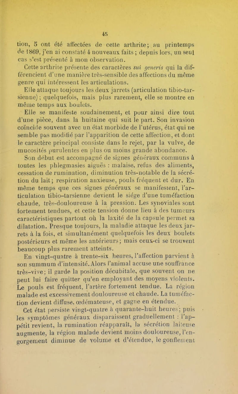 tion, 5 ont été affectées de cette arthrite; au printemps de 1869, j’en ai constaté 4 nouveaux faits ; depuis iors, un seul cas s’est présenté à mon observation. Cette arthrite présente des caractères sui (jeneris qui la dif- férencient d’une manière très-sensible des affections du même genre qui intéressent les articulations. Elle attaque toujours les deux jarrets (articulation tibio-tar- sienne); quelquefois, mais plus rarement, elle se montre en môme temps aux boulets. Elle se manifeste soudainement, et pour ainsi dire tout d’une pièce, dans la huitaine qui suit le part. Son invasion coïncide souvent avec un état morbide de l’utérus, état qui ne semble pas modifié par l’apparition de cette affection, et dont le caractère principal consiste dans le rejet, par la vulve, de mucosités purulentes en plus ou moins grande abondance. Son début est accompagné de signes généraux communs à toutes les plilegmasies aiguës : malaise, refus des aliments, cessation de rumination, diminution très-notable de la sécré- tion du lait; respiration anxieuse, pouls fréquent et dur. En même temps que ces signes généraux se manifestent, l’ar- ticulation tibio-tarsienne devient le siège d’une tuméfaction chaude, très-douloureuse à la pression. Les synoviales sont fortement tendues, et cette tension donne lieu à des tumeurs caractéristiques partout où la laxité de la capsule permet sa dilatation. Presque toujours, la maladie attaque les deux jar- rets à la fois, et simultanément quelquefois les deux boulets postérieurs et môme les antérieurs; mais ceux-ci se trouvent beaucoup plus rarement atteints. En vingt-quatre à trente-six heures, l’affection parvient à son summum d’intensité. Alors l’animal accuse une souffrance très-vive; il garde, la position décubitale, que souvent on ne peut lui faire quitter qu’en employant des moyens violents. Le pouls est fréquent, l’artère fortement tendue. La région malade est excessivement douloureuse et chaude. La tuméfac- tion devient diffuse, œdémateuse, et gagne en étendue. Cet état persiste vingt-quatre à quarante-huit heures; puis les symptômes généraux disparaissent graduellement : l’ap- pétit revient, la rumination réapparaît, la sécrétion laiteuse augmente, la région malade devient moins douloureuse, l’en- gorgement diminue de volume et d’étendue, le gonflement