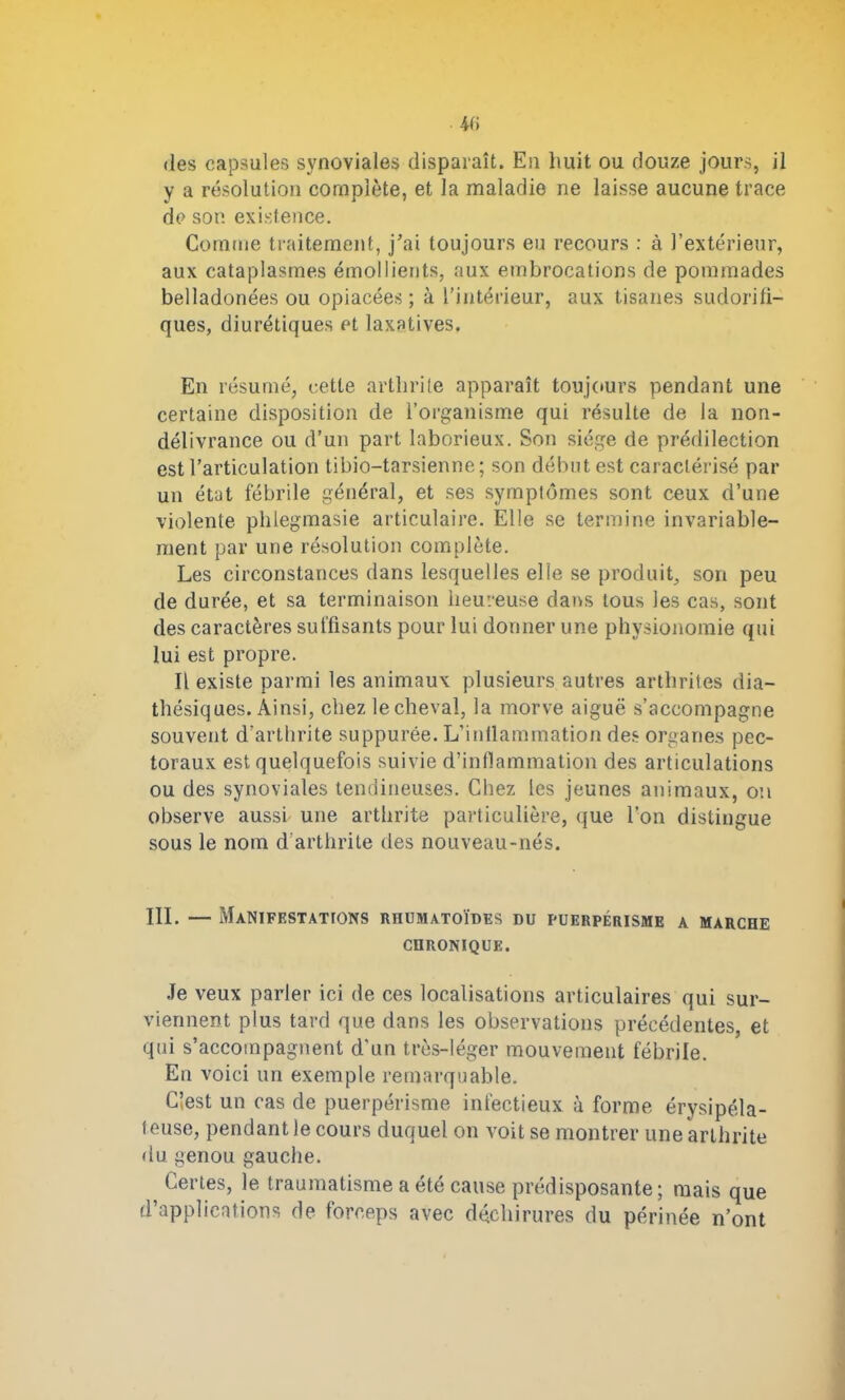 4f» des capsules synoviales disparaît. En huit ou douze jours, il y a résolution complète, et la maladie ne laisse aucune trace de son existence. Comme traitement, j’ai toujours eu recours : à l’extérieur, aux cataplasmes émollients, aux embrocations de pommades belladonées ou opiacées; à l’intérieur, aux tisanes sudorifi- ques, diurétiques et laxatives. En résumé, cette arthrite apparaît toujours pendant une certaine disposition de l’organisme qui résulte de la non- délivrance ou d’un part laborieux. Son siège de prédilection est l’articulation tibio-tarsienne; son début est caractérisé par un état fébrile général, et ses symptômes sont ceux d’une violente phlegmasie articulaire. Elle se termine invariable- ment par une résolution complète. Les circonstances dans lesquelles elle se produit, son peu de durée, et sa terminaison heureuse dans tous les cas, sont des caractères suffisants pour lui donner une physionomie qui lui est propre. Il existe parmi les animaux plusieurs autres arthrites dia- thésiques. Ainsi, chez le cheval, la morve aiguë s’accompagne souvent d’arthrite suppurée. L’inflammation des organes pec- toraux est quelquefois suivie d’inflammation des articulations ou des synoviales tendineuses. Chez les jeunes animaux, on observe aussi une arthrite particulière, que l’on distingue sous le nom d arthrite des nouveau-nés. III. — Manifestations rhumatoïdes du puerpérisme a marche CHRONIQUE. Je veux parler ici de ces localisations articulaires qui sur- viennent plus tard que dans les observations précédentes, et qui s’accompagnent d’un très-léger mouvement fébrile. En voici un exemple remarquable. C’est un cas de puerpérisme infectieux à forme érysipéla- teuse, pendant le cours duquel on voit se montrer une arthrite du genou gauche. Certes, le traumatisme a été cause prédisposante; mais que d’applications de forceps avec déchirures du périnée n’ont