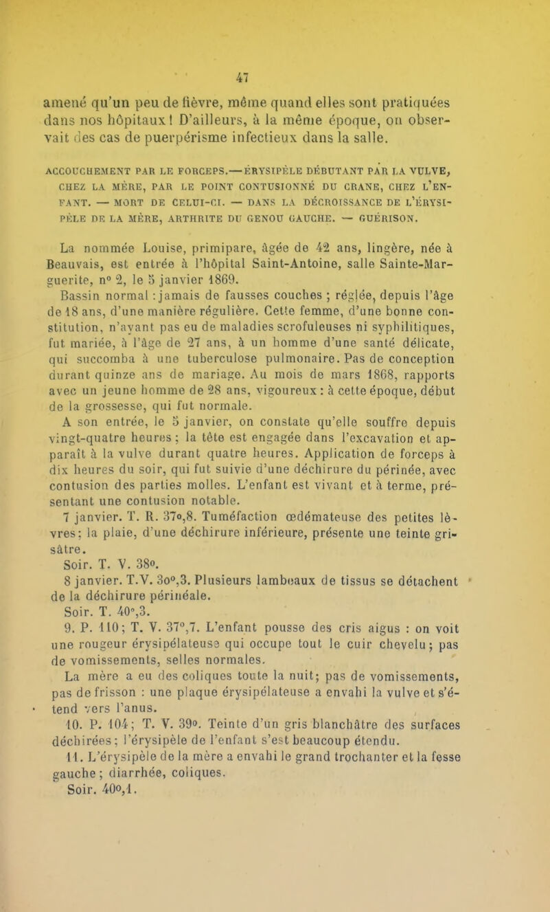 amené qu’un peu de lièvre, même quand elles sont pratiquées dans nos hôpitaux! D’ailleurs, à la même époque, on obser- vait des cas de puerpérisme infectieux dans la salle. ACCOUCHEMENT PAR LE FORCEPS. — ÉRYSIPÈLE DÉBUTANT PAR LA VULVE, CHEZ LA MÈRE, PAR LE POINT CONTUSIONNÉ DU CRANE, CHEZ l’eN- FANT. — MORT DE CELUI-CI. — DANS LA DÉCROISSANCE DE l’ÈRYSI- PÈLE DE LA MÈRE, ARTHRITE DU GENOU GAUCHE. — GUÉRISON. La nommée Louise, primipare, âgée de 42 ans, lingère, née à Beauvais, est entrée ii l’hôpital Saint-Antoine, salle Sainte-Mar- guerite, n° 2, le 5 janvier 1869. Bassin normal -.jamais de fausses couches ; régjée, depuis l’âge de 18 ans, d’une manière régulière. Cette femme, d’une bonne con- stitution, n’avant pas eu de maladies scrofuleuses ni syphilitiques, fut mariée, â l’âge de 27 ans, à un homme d’une santé délicate, qui succomba à une tuberculose pulmonaire. Pas de conception durant quinze ans de mariage. Au mois de mars 1868, rapports avec un jeune homme de 28 ans, vigoureux : à cette époque, début de la grossesse, qui fut normale. A son entrée, le 5 janvier, on constate qu’elle souffre depuis vingt-quatre heures; la tète est engagée dans l’excavation et ap- paraît à la vulve durant quatre heures. Application de forceps à dix heures du soir, qui fut suivie d’une déchirure du périnée, avec contusion des parties molles. L’enfant est vivant et à terme, pré- sentant une contusion notable. 7 janvier. T. R. 37o,8. Tuméfaction œdémateuse des petites lè- vres; la plaie, d’une déchirure inférieure, présente une teinte gri- sâtre. Soir. T. V. 38o. 8 janvier. T.V. 3o°,3. Plusieurs lambeaux de tissus se détachent * de la déchirure périnéale. Soir. T. 40°,3. 9. P. 110; T. V. 37°,7. L’enfant pousse des cris aigus : on voit une rougeur érysipélateuse qui occupe tout le cuir chevelu; pas de vomissements, selles normales. La mère a eu des coliques toute la nuit; pas de vomissements, pas de frisson : une plaque érysipélateuse a envahi la vulve et s’é- tend vers l’anus. 10. P. 104; T. V. 39o. Teinte d’un gris blanchâtre des surfaces déchirées; l’érysipèle de l’enfant s’est beaucoup étendu. Tl. L’érysipèle de la mère a envahi le grand trochanter et la fesse gauche; diarrhée, coliques. Soir. 40°,1.