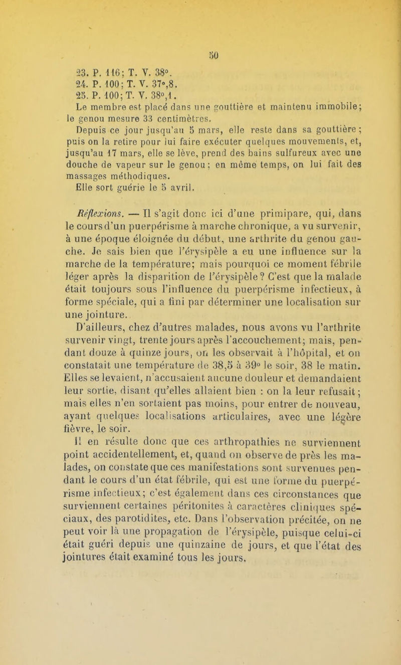 33. P. 116; T. V. 38°. 24. P. 100; T. V. 37»,8. 25. P. 100; T. Y. 38°,1. Le membre est placé dans une gouttière et maintenu immobile; le genou mesure 33 centimètres. Depuis ce jour jusqu’au 5 mars, elle reste dans sa gouttière; puis on la retire pour lui faire exécuter quelques mouvements, et, jusqu’au 17 mars, elle se lève, prend des bains sulfureux avec une douche de vapeur sur le genou; en même temps, on lui fait des massages méthodiques. Elle sort guérie le 5 avril. Réflexions. — Il s’agit donc ici d’une primipare, qui, dans le cours d’un puerpéristne à marche chronique, a vu survenir, à une époque éloignée du début, une arthrite du genou gau- che. Je sais bien que l’érysipèle a eu une influence sur la marche de la température; mais pourquoi ce moment fébrile léger après la disparition de l’érysipèle? C’est que la malade était toujours sous l’influence du puerpérisme infectieux, à forme spéciale, qui a fini par déterminer une localisation sur une jointure. D’ailleurs, chez d’autres malades, nous avons vu l’arthrite survenir vingt, trente jours après l’accouchement; mais, pen- dant douze à quinze jours, on les observait à l’hôpital, et on constatait une température de 38,5 à 39° le soir, 38 le matin. Elles se levaient, n’accusaient aucune douleur et demandaient leur sortie, disant qu’elles allaient bien : on la leur refusait; mais elles n’en sortaient pas moins, pour entrer de nouveau, ayant quelques localisations articulaires, avec une légère fièvre, le soir. Il en résulte donc que ces arthropathies ne surviennent point accidentellement, et, quand on observe de près les ma- lades, on constate que ces manifestations sont survenues pen- dant le cours d’un état fébrile, qui est une forme du puerpé- risme infectieux; c’est également dans ces circonstances que surviennent certaines péritonites à caractères cliniques spé- ciaux, des parotidites, etc. Dans l’observation précitée, on ne peut voir là une propagation de l’érysipèle, puisque celui-ci était guéri depuis une quinzaine de jours, et que l’état des jointures était examiné tous les jours.