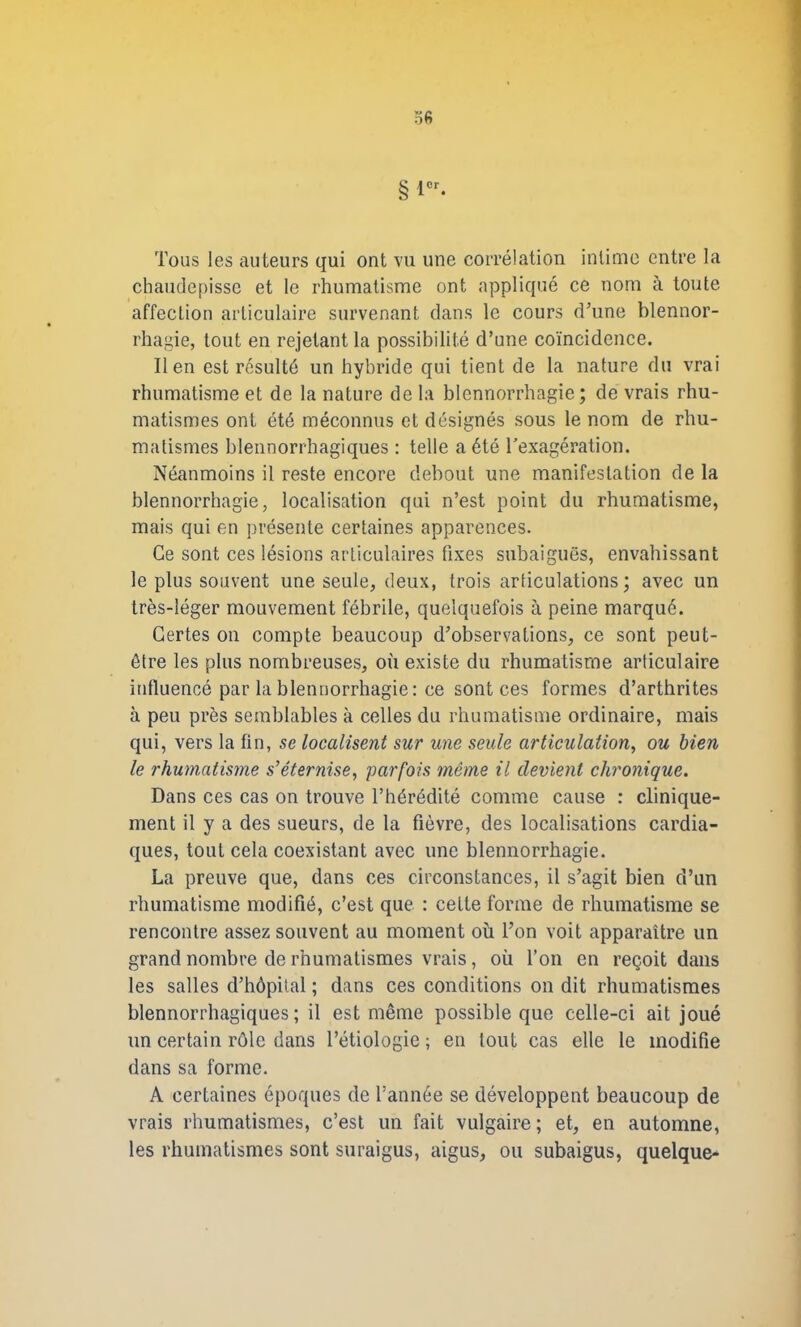 ofi § 1er- Tous les auteurs qui ont vu une corrélation intime entre la chaudepisse et le rhumatisme ont appliqué ce nom à toute affection articulaire survenant dans le cours d’une blennor- rhagie, tout en rejetant la possibilité d’une coïncidence. lien est résulté un hybride qui tient de la nature du vrai rhumatisme et de la nature de la blennorrhagie; de vrais rhu- matismes ont été méconnus et désignés sous le nom de rhu- matismes blennorrhagiques : telle a été l’exagération. Néanmoins il reste encore debout une manifestation de la blennorrhagie, localisation qui n’est point du rhumatisme, mais qui en présente certaines apparences. Ce sont ces lésions articulaires fixes subaiguës, envahissant le plus souvent une seule, deux, trois articulations; avec un très-léger mouvement fébrile, quelquefois à peine marqué. Certes on compte beaucoup d’observations, ce sont peut- être les plus nombreuses, où existe du rhumatisme articulaire influencé par la blennorrhagie : ce sont ces formes d’arthrites à peu près semblables à celles du rhumatisme ordinaire, mais qui, vers la fin, se localisent sur une seule articulation, ou bien le rhumatisme s’éternise, parfois même il devient chronique. Dans ces cas on trouve l’hérédité comme cause : clinique- ment il y a des sueurs, de la fièvre, des localisations cardia- ques, tout cela coexistant avec une blennorrhagie. La preuve que, dans ces circonstances, il s’agit bien d’un rhumatisme modifié, c’est que : cette forme de rhumatisme se rencontre assez souvent au moment où l’on voit apparaître un grand nombre de rhumatismes vrais, où l’on en reçoit dans les salles d’hôpital ; dans ces conditions on dit rhumatismes blennorrhagiques; il est même possible que celle-ci ait joué un certain rôle dans l’étiologie; en tout cas elle le modifie dans sa forme. A certaines époques de l’année se développent beaucoup de vrais rhumatismes, c’est un fait vulgaire ; et, en automne, les rhumatismes sont suraigus, aigus, ou subaigus, quelque-