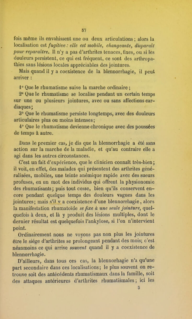 fois même ils envahissent une ou deux articulations ; alors la localisation est fugitive : elle est mobile, changeante, disparaît pour reparaître. Il n’y a pas d’arthrites tenaces, fixes, ou si les douleurs persistent, ce qui est fréquent, ce sont des arthropa- thies sans lésions locales appréciables des jointures. Mais quand il y a coexistence de la blennorrhagie, il peut arriver : 1° Que le rhumatisme suive la marche ordinaire ; 2° Que le rhumatisme se localise pendant un certain temps sur une ou plusieurs jointures, avec ou sans affections car- diaques; 3° Que le rhumatisme persiste longtemps, avec des douleurs articulaires plus ou moins intenses; 4° Que le rhumatisme devienne chronique avec des poussées de temps à autre. Dans le premier cas, je dis que la blennorrhagie a été sans action sur la marche de la maladie, et qu’au contraire elle a agi dans les autres circonstances. C’est un fait d’expérience, que le clinicien connaît très-bien; il voit, en effet, des malades qui présentent des arthrites géné- ralisées, mobiles, une teinte anémique rapide avec des sueurs profuses, en un mot des individus qui offrent la physionomie des rhumatisants; puis tout cesse, bien qu’ils conservent en- core pendant quelque temps des douleurs vagues dans les jointures; mais s’il v a coexistence d’une blennorrhagie, alors la manifestation rhumatoïde se fixe à une seule jointure, quel- quefois à deux, et là y produit des lésions multiples, dont le dernier résultat est quelquefois l’ankylose, si l’on n’intervient point. Ordinairement nous ne voyons pas non plus les jointures être le siège d’arthrites se prolongeant pendant des mois; c’est néanmoins ce qui arrive souvent quand il y a coexistence de blennorrhagie. D’ailleurs, dans tous ces cas, la blennorhagie n’a qu’une part secondaire dans ces localisations; le plus souvent on re- trouve soit des antécédents rhumatismaux dans la famille, soit des attaques antérieures d’arthrites rhumatismales; ici les 5