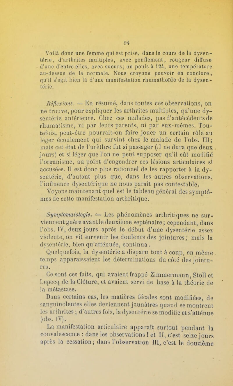 Voilà donc une femme qui est, prise, dans le cours da la dysen- terie, d’arthrites multiples, avec gonflement, rougeur diffuse d’une d’entre elles, avec sueurs; un pouls à 124, une température au-dessus de la normale. Nous croyons pouvoir en conclure, qu’il s’agit bien là d’une manifestation rhumathoïde de la dysen- terie. Réflexions. — En résumé, dans toutes ces observations, on ne trouve, pour expliquer les arthrites multiples, qu’une dy- senterie antérieure. Chez ces malades, pas d’antécédents de rhumatisme, ni par leurs parents, ni par eux-mêmes. Tou- tefois, peut-être pourrait-on faire jouer un certain rôle au léger écoulement qui survint chez le malade de l’obs. III; mais cet état de l’urèthre fut si passager (il ne dura que deux jours) et si léger que Ton ne peut supposer qu’il eût modifié l’organisme, au point d’engendrer ces lésions articulaires si accusées. Il est donc plus rationnel de les rapporter à la dy- sentérie, d’autant plus que, dans les autres observations, l’iniluence dysentérique ne nous paraît pas contestable. Voyons maintenant quel est le tableau général des symptô- mes de cette manifestation arthritique. Symptomatologie. — Les phénomènes arthritiques ne sur- viennent guère avantle deuxième septénaire; cependant, dans l’obs. IV, deux jours après le début d’une dysentérie assez violente, on vit survenir les douleurs des jointures; mais la dysentérie, bien qu’atténuée, continua. Quelquefois, la dysentérie a disparu tout à coup, en même temps apparaissaient les déterminations du côté des jointu- res. Ce sont ces faits, qui avaient frappé Zimmermann, Stoll et Lepecq de la Clôture, et avaient servi de base à la théorie de la métastase. Dans certains cas, les matières fécales sont modifiées, de sanguinolentes elles deviennent jaunâtres quand se montrent les arthrites ; d'autres fois, la dysentérie se modifie et s’atténue (obs. IV). La manifestation articulaire apparaît surtout pendant la convalescence : dans les observations I et 11, c'est seize jours après la cessation ; dans l’observation III, c’est le douzième