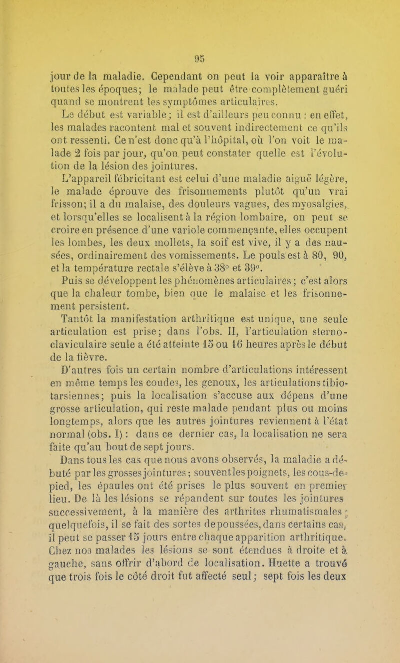 jour fie la maladie. Cependant on peut la voir apparaître à toutes les époques; le malade peut être complètement guéri quand se montrent les symptômes articulaires. Le début est variable; il est d’ailleurs peu connu : en effet, les malades racontent mal et souvent indirectement ce qu’ils ont ressenti. Ce n’est donc qu’à l’iiôpital, où l’on voit le ma- lade 2 fois par jour, qu’on peut constater quelle est l’évolu- tion de la lésion des jointures. L’appareil fébricitant est celui d’une maladie aiguë légère, le malade éprouve des frisoimements plutôt qu’un vrai frisson; il a du malaise, des douleurs vagues, des myosalgies, et lorsqu’elles se localisent à la région lombaire, on peut se croire en présence d’une variole commençante, elles occupent les lombes, les deux mollets, la soif est vive, il y a des nau- sées, ordinairement des vomissements. Le pouls est à 80, 90, et la température rectale s’élève à 38° et 39°. Puis se développent les phénomènes articulaires ; c’est alors que la chaleur tombe, bien que le malaise et les frisonne- ment persistent. Tantôt la manifestation arthritique est unique, une seule articulation est prise; dans l’obs. II, l’articulation sterno- claviculaire seule a été atteinte 15 ou 16 heures après le début de la lièvre. D’autres fois un certain nombre d’articulations intéressent en même temps les coudes, les genoux, les articulations tibio- tarsiennes; puis la localisation s’accuse aux dépens d’une grosse articulation, qui reste malade pendant plus ou moins longtemps, alors que les autres jointures reviennent à l’état normal (obs. I) : dans ce dernier cas, la localisation ne sera faite qu’au bout de sept jours. Dans tous les cas que nous avons observés, la maladie a dé- buté par les grosses jointures; souventles poignets, les cous-de» pied, les épaules ont été prises le plus souvent en premier lieu. De là les lésions se répandent sur toutes les jointures successivement, à la manière des arthrites rhumatismales' quelquefois, il se fait des sortes de poussées, dans certains cas,, il peut se passer 15 jours entre chaque apparition arthritique. Chez non malades les lésions se sont étendues à droite et à gauche, sans offrir d’abord de localisation. Huette a trouvé que trois fois le côté droit fut affecté seul ; sept fois les deux