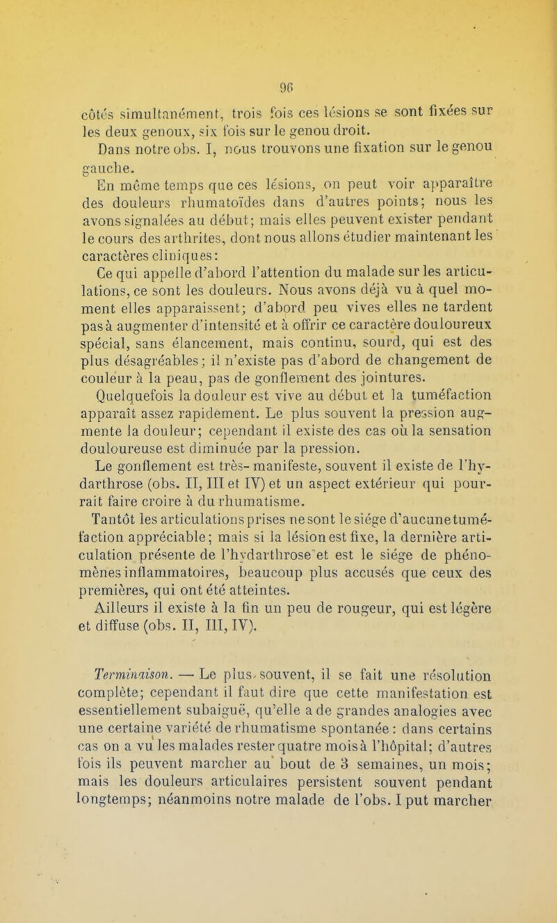 90 côtés simultanément, trois fois ces lésions se sont fixées sur les deux genoux, six lois sur le genou droit. Dans notre obs. I, nous trouvons une fixation sur le genou gauche. En même temps que ces lésions, on peut voir apparaître des douleurs rhumatoïdes dans d’autres points; nous les avons signalées au début; mais elles peuvent exister pendant le cours des arthrites, dont nous allons étudier maintenant les caractères cliniques: Ce qui appelle d'abord l’attention du malade sur les articu- lations, ce sont les douleurs. Nous avons déjà vu à quel mo- ment elles apparaissent; d’abord peu vives elles ne tardent pas à augmenter d’intensité et à offrir ce caractère douloureux spécial, sans élancement, mais continu, sourd, qui est des plus désagréables; il n’existe pas d’abord de changement de couleur à la peau, pas de gonflement des jointures. Quelquefois la douleur est vive au début et la tuméfaction apparaît assez rapidement. Le plus souvent la pression aug- mente la douleur; cependant il existe des cas où la sensation douloureuse est diminuée par la pression. Le gonflement est très- manifeste, souvent il existe de l’hy- darthrose (obs. II, III et IY) et un aspect extérieur qui pour- rait faire croire à du rhumatisme. Tantôt les articulations prises nesont lesiége d’aucunetumé- faction appréciable; mais si la lésion est fixe, la dernière arti- culation présente de l’hydarthrose'et est le siège de phéno- mènes inflammatoires, beaucoup plus accusés que ceux des premières, qui ont été atteintes. Ailleurs il existe à la fin un peu de rougeur, qui est légère et diffuse (obs. II, III, IV). Terminaison. — Le plus-souvent, il se fait une résolution complète; cependant il faut dire que cette manifestation est essentiellement subaiguë, qu’elle a de grandes analogies avec une certaine variété de rhumatisme spontanée: dans certains cas on a vu les malades rester quatre mois à l’hôpital; d’autres fois ils peuvent marcher au bout de 3 semaines, un mois; mais les douleurs articulaires persistent souvent pendant longtemps; néanmoins notre malade de l’obs. I put marcher