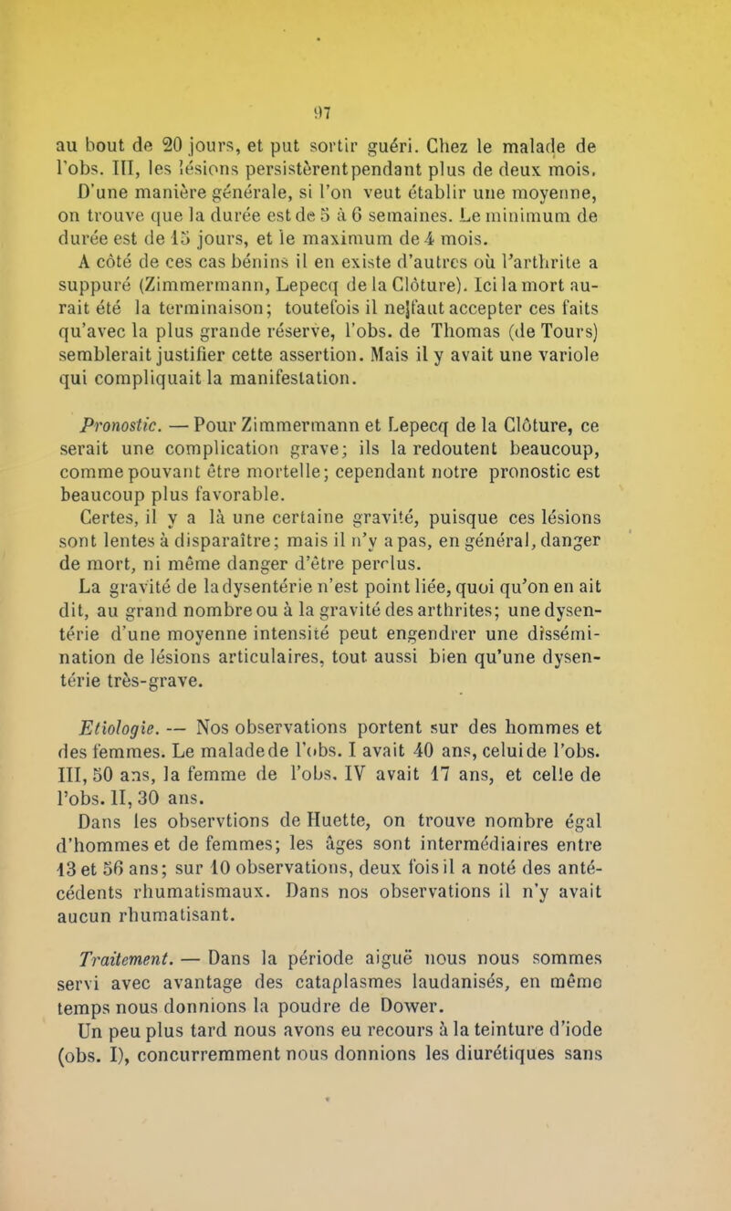 au bout de 20 jours, et put sortir guéri. Chez le malade de l’obs. III, les lésions persistèrentpendant plus de deux mois, D’une manière générale, si l’on veut établir une moyenne, on trouve que la durée est de 5 à 6 semaines. Le minimum de durée est de 15 jours, et le maximum de -4 mois. A côté de ces cas bénins il en existe d’autres où l’arthrite a suppuré (Zimmermann, Lepecq de la Clôture). Ici la mort au- rait été la terminaison; toutefois il nejfaut accepter ces faits qu’avec la plus grande réserve, l’obs. de Thomas (de Tours) semblerait justifier cette assertion. Mais il y avait une variole qui compliquait la manifestation. Pronostic. — Pour Zimmermann et Lepecq de la Clôture, ce serait une complication grave; ils la redoutent beaucoup, comme pouvant être mortelle; cependant notre pronostic est beaucoup plus favorable. Certes, il y a là une certaine gravité, puisque ces lésions sont lentes à disparaître; mais il n’y a pas, en général, danger de mort, ni même danger d’être perclus. La gravité de la dysenterie n’est point liée, quoi qu’on en ait dit, au grand nombre ou à la gravité des arthrites; une dysen- térie d’une moyenne intensité peut engendrer une dissémi- nation de lésions articulaires, tout aussi bien qu’une dysen- térie très-grave. Etiologie. — Nos observations portent sur des hommes et des femmes. Le malade de lobs. I avait 40 ans, celui de l’obs. 111,50 ans, la femme de Tobs, IV avait 17 ans, et celle de l’obs. II, 30 ans. Dans les observtions de fluette, on trouve nombre égal d’hommes et de femmes; les âges sont intermédiaires entre 13 et 50 ans; sur 10 observations, deux fois il a noté des anté- cédents rhumatismaux. Dans nos observations il n’y avait aucun rhumatisant. Traitement. — Dans la période aiguë nous nous sommes servi avec avantage des cataplasmes laudanisés, en mémo temps nous donnions la poudre de Dower. Un peu plus tard nous avons eu recours à la teinture d’iode (obs. I), concurremment nous donnions les diurétiques sans