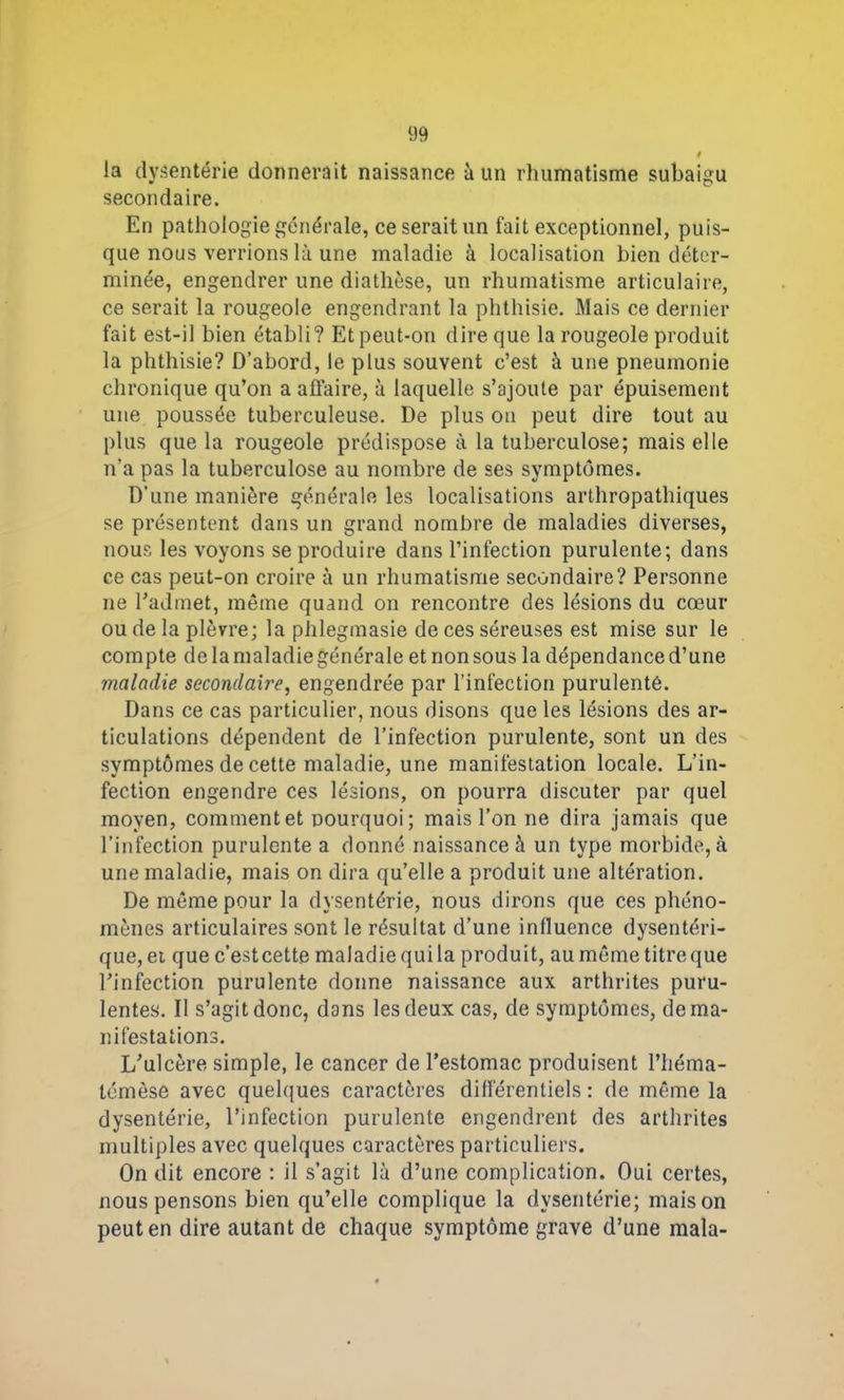 la dysenterie donnerait naissance à un rhumatisme subaigu secondaire. En pathologie générale, ce serait un fait exceptionnel, puis- que nous verrions là une maladie à localisation bien déter- minée, engendrer une diathèse, un rhumatisme articulaire, ce serait la rougeole engendrant la phthisie. Mais ce dernier fait est-il bien établi? Et peut-on dire que la rougeole produit la phthisie? D’abord, le plus souvent c’est à une pneumonie chronique qu’on a affaire, à laquelle s’ajoute par épuisement une poussée tuberculeuse. De plus on peut dire tout au plus que la rougeole prédispose à la tuberculose; mais elle n’a pas la tuberculose au nombre de ses symptômes. D’une manière générale les localisations arthropathiques se présentent dans un grand nombre de maladies diverses, nous les voyons se produire dans l’infection purulente; dans ce cas peut-on croire à un rhumatisme secondaire? Personne ne l’admet, même quand on rencontre des lésions du cœur ou de la plèvre; la phlegmasie de ces séreuses est mise sur le compte de la maladie générale et non sous la dépendance d’une maladie secondaire, engendrée par l’infection purulentê. Dans ce cas particulier, nous disons que les lésions des ar- ticulations dépendent de l’infection purulente, sont un des symptômes de cette maladie, une manifestation locale. L’in- fection engendre ces lésions, on pourra discuter par quel moyen, comment et pourquoi ; mais l’on ne dira jamais que l’infection purulente a donné naissance à un type morbide, à une maladie, mais on dira qu’elle a produit une altération. De même pour la dysentérie, nous dirons que ces phéno- mènes articulaires sont le résultat d’une influence dysentéri- que, ei que c’estcette maladie qui la produit, au même titre que l’infection purulente donne naissance aux arthrites puru- lentes. Il s’agit donc, dans les deux cas, de symptômes, de ma- nifestations. L’ulcère simple, le cancer de l’estomac produisent l’héma- témèse avec quelques caractères différentiels : de même la dysentérie, l’infection purulente engendrent des arthrites multiples avec quelques caractères particuliers. On dit encore : il s’agit là d’une complication. Oui certes, nous pensons bien qu’elle complique la dysentérie; maison peut en dire autant de chaque symptôme grave d’une mala-
