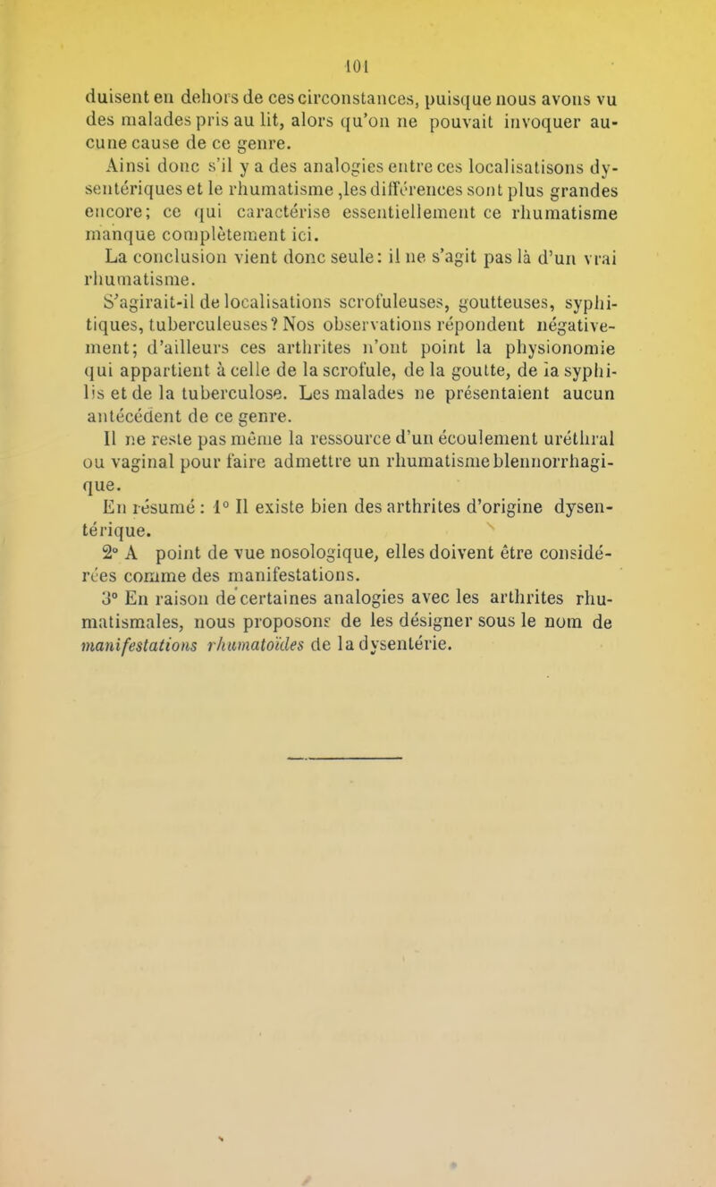 LOI (luisent en dehors de ces circonstances, puisque nous avons vu des malades pris au lit, alors qu’on ne pouvait invoquer au- cune cause de ce genre. Ainsi donc s’il y a des analogies entre ces localisations dy- sentériques et le rhumatisme,les différences sont plus grandes encore; ce qui caractérise essentiellement ce rhumatisme manque complètement ici. La conclusion vient donc seule: il ne s’agit pas là d’un vrai rhumatisme. S’agirait-il de localisations scrofuleuses, goutteuses, syphi- tiques, tuberculeuses? Nos observations répondent négative- ment; d’ailleurs ces arthrites n’ont point la physionomie qui appartient à celle de la scrofule, de la goutte, de la syphi- lis et de la tuberculose. Les malades ne présentaient aucun antécédent de ce genre. Il ne reste pas même la ressource d’un écoulement uréthral ou vaginal pour faire admettre un rhumatismeblennorrhagi- que. En résumé : 1° Il existe bien des arthrites d’origine dysen- térique. 2° A point de vue nosologique, elles doivent être considé- rées comme des manifestations. 3° En raison de certaines analogies avec les arthrites rhu- matismales, nous proposons de les désigner sous le nom de manifestations rhumatoïdes de la dysentérie.