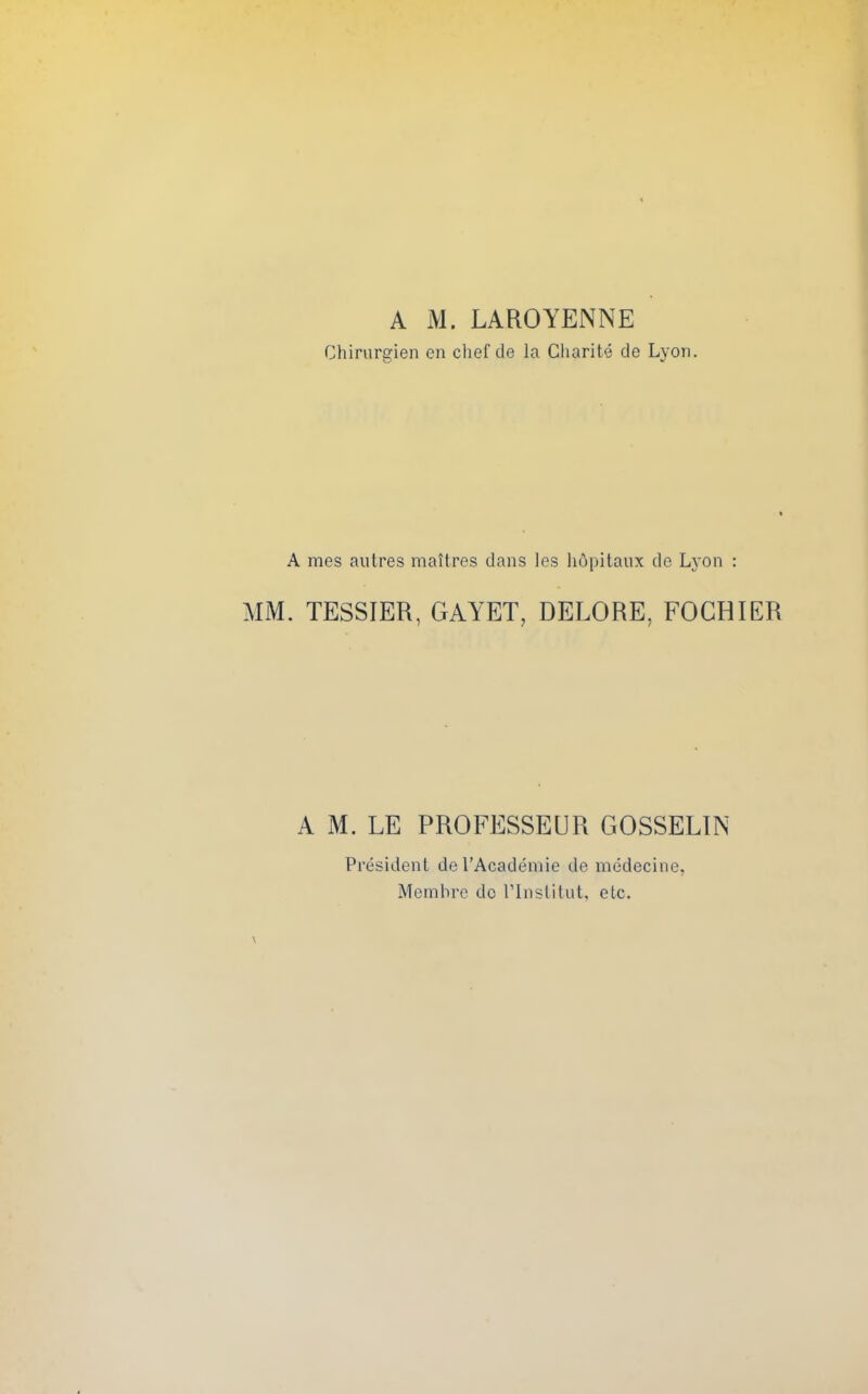 A M. LAROYENNE Chirurgien en clief de la Gharite de Lyon. A mes autres maltres dans les hdpitanx de Lj'on : MM. TESSIER, GAYET, DELORE, FOCHIER A M. LE PROFESSEUR GOSSELIN President del'Academie de medecine, Memhre do I'lnslitut, etc.