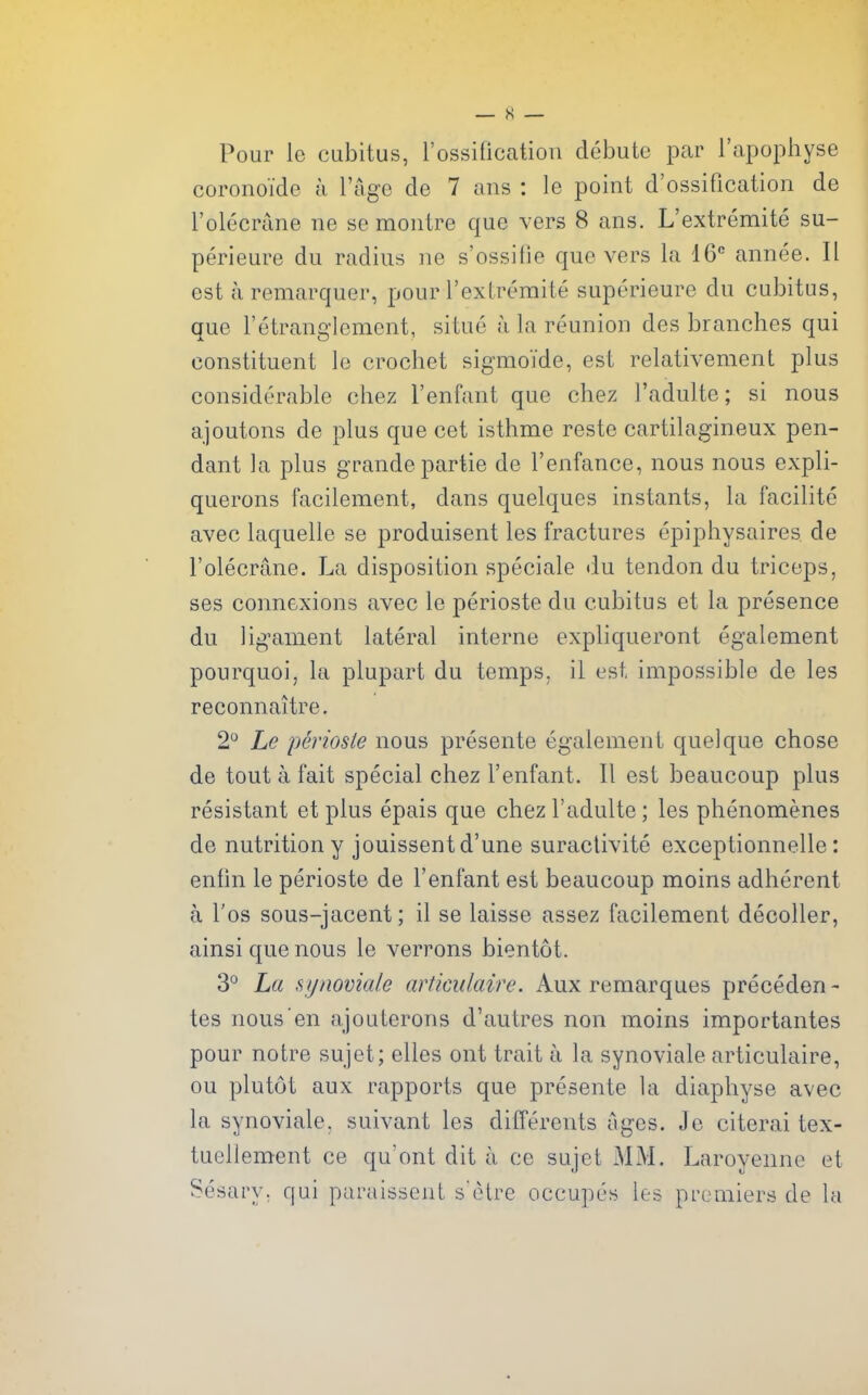 Pour le cubitus, rossification debute par I'apophyse coronoide a I'age de 7 ans : le point d'ossification de I'olecrane ne se montre que vers 8 ans. L'extremite su- perieure du radius ne s'ossitie que vers la 16 annee. II est a remarquer, pour I'exlremite superieure du cubitus, que retranglemcnt, situe a la reunion des branches qui constituent le crochet sigmofde, est relativement plus considerable chez I'enfant que chez I'adulte; si nous ajoutons de plus que cet isthme reste cartilagineux pen- dant la plus grandepartie de I'enfance, nous nous expli- querons facilement, dans quelques instants, la facilite avec laquelle se produisent les fractures epiphysaires de I'olecrane. La disposition speciale du tendon du triceps, ses connexions avec le perioste du cubitus et la presence du lig^ament lateral interne expliqueront egalement pourquoi, la plupart du temps, il est impossible de les reconnaitre. 2 Le imioste nous presente egalement quel que chose de tout a fait special chez I'enfant. II est beaucoup plus resistant et plus epais que chez I'adulte; les phenomenes de nutrition y jouissentd'une suraclivite exceptionnelle: enfin le perioste de I'enfant est beaucoup moins adherent a I'os sous-jacent; il se laisse assez facilement decoller, ainsi que nous le verrons bientot. 3*^ La synoviale articulaire. Aux remarques preceden- tes nous en ajouterons d'autres non moins importantes pour notre sujet; elles ont trait a la synoviale articulaire, ou plutot aux rapports que presente la diapliyse avec la synoviale. suivant les differents ages. Je citerai tex- tuellement ce qu'ont dit a ce sujet MM. Laroyenne et Sesary, qui paraissenl s'elre occupes les premiers de la