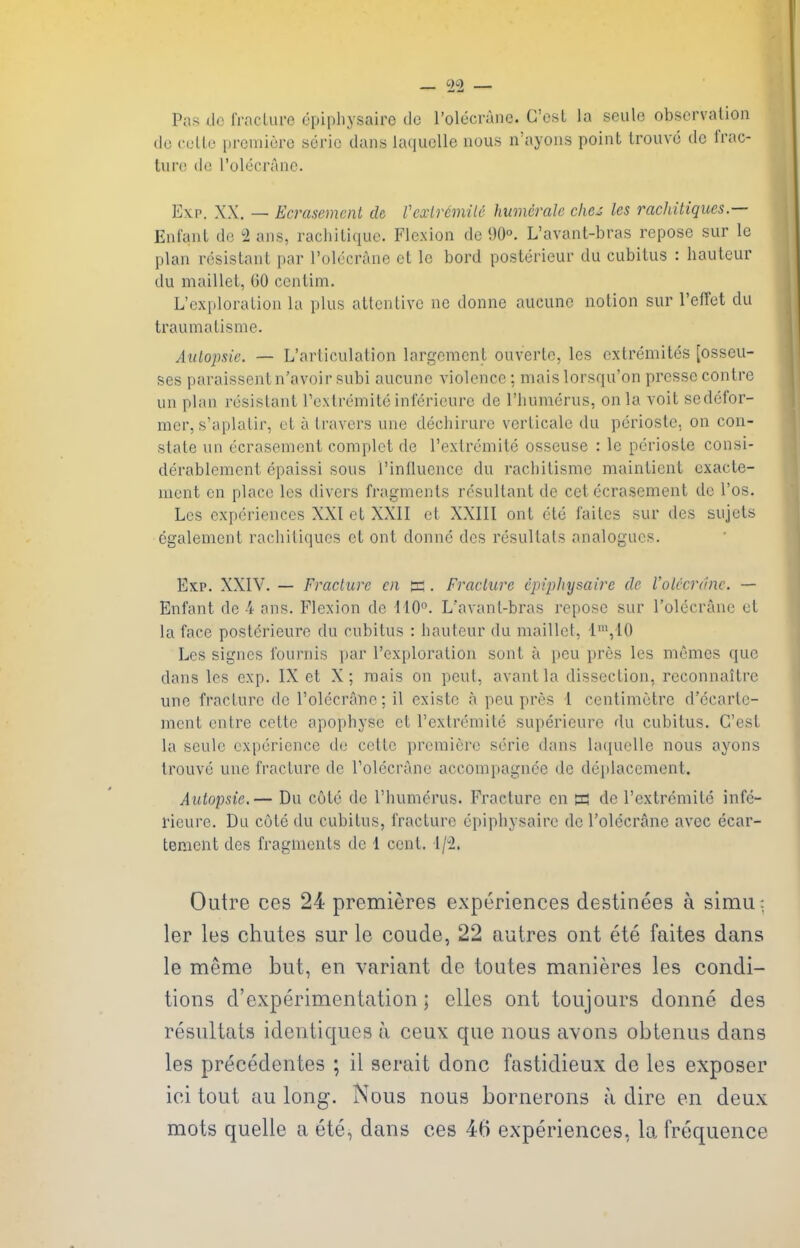 6)2 Pas do frncLure (3pipliysaire do I'olccranc. Cost la seiile observation do coUe prcniiore seric dans laciuolle nous n'ayons point Irouvc de IVac- tiiro de rolecranc. Exp. XX. — Ecrasement de Vcxlr&mile humerale chez les rachitiques.— Enfant de 2 ans, racliilique. Flexion de 90°. L'avant-bras repose sur le plan resistant par rolecraue et Ic bord posterieur du cubitus : hauteur du maillet, 00 centim. L'exploration la plus attentive ne donne aucuno notion sur I'effet du traumatisme. Atitopsie. — L'articulation largoment ouverte, les extremites [osseu- ses paraissentn'avoir subi aucune violence; mais lorsqu'on pressc contre un plan resistant rcxtreinite inlerieure de I'liumerus, on la voit sedefor- mer, s'aplatir, et a travcrs une dechiruro verticale du perioste. on con- state un ecrasement complet de I'extremite osseuse : le perioste consi- derablement epaissi sous I'inlluence du rachitisme maintient cxacte- nient on place les divers fragments resultant de cet ecrasement de I'os. Les experiences XXI et XXII et XXIII ont ete failes sur des sujets cgalement rachitiques et ont donne des resultals analogues. Ex:p. XXIV. — Fracture cn h . Fraclure epiphysaire de Volccrdnc. — Enfant de-'i- ans. Flexion de 110°. L'avant-bras repose sur I'olecrane et la face poslerieure du cubitus : hauteur du maillet, 1\10 Les signcs fournis par I'exploration sont a pen pres les memes que dans les exp. IX et X; mais on pent, avantla dissection, reconnaitre une fracture de rolecranc: il existc a peu pres l centimetre d'ecarle- mcnt enlre cette apophyse et I'extremite superieure du cubitus. G'est la seule experience de cette premiere serie dans huiuclle nous ayons trouvc une fracture de Folecrane accompagnee de deplacement. Autopsic.— Du cute de I'humcrus. Fracture cn W de rextrcmitc infe- I'ieure. Du cote du cubitus, fracture epiphysaire de I'olecrane avcc ecar- tement des fragments de 1 cent. i/i. Outre ces 24 premieres experiences destinees a simu: ler les chutes sur le coude, 22 autres ont ete faites dans le meme but, en variant de toutes manieres les condi- tions d'experimentation; elles ont toujours donne des resultats identiques a ceux que nous avons obtenus dans les precedentes ; il serait done fastidieux de les exposer ici tout au long. Nous nous bornerons a dire en deux mots quelle a ete, dans ces 46 experiences, la frequence