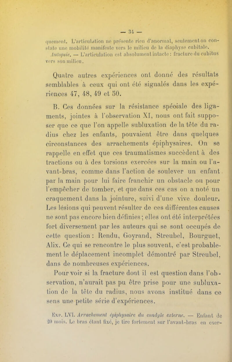 (|uenionl. L'arliculdlion no presonto rion d'anonnal, soulpmonlon con- slalo uno niobilitf'' nianifeslo vers le milieu de la diapliysft cubitalo. Aulopsie. — L'arliciilation est absolumentintactc: fracturedu cubitus vers son milieu. Quatre autres experiences ont doniie des resultats semblables a ceux qui ont ete signales dans les expe- riences 47, 48, 49 et 30. B. Ges donnees siir la resistance speoiale des liga- ments, jointes a I'observation XI, nous ont fait suppo- ser que ce que Ton appelle subluxation de la tete du ra- dius chez les enfants, pouvaient etre dans quelques circonstances des arrachements epiphysaires. On se rappelle en effet que ces traumatismes succedent a des tractions ou a des torsions exercees sur la main ou I'a- vant-bras, comme dans Taction de soulever un enfant. par la main pour lui faire franchir un obstacle ou pour Vempccher de tomber, et que dans ces cas on a note un craquement dans la jointure, suivi d'une vive douleur. Les lesions qui peuvent resulter de ces differentes causes ne sont pas encore bien defmies; elles ont ete interpretees fort diversement par les auteurs qui se sont occupes de cette question : Rendu, Goyrand, Streubel, Bourguet, Alix. Ge qui se rencontre le plus souvent, c'est probable- ment le deplacement incomplet demontre par Streubel, dans de nombreuses experiences. Pour voir si la fracture dont il est question dans I'ob- servation, n'aurait pas pu etre prise pour une subluxa- tion de la tele du radius, nous avons institue dans ce sens une petite serie d'experiences. E\i'. LVI. Arrachcment cfiphysaire du condyle e.vlenic. — Enfant do 20 mnis. Lo bras ctant fixe, jc tire fortemcnt sur Tavant-bras ou oxer-