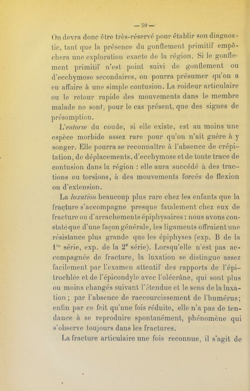 On devrn done etre tres-reservp pour etablir son diagnos- tic, tant quo la presence du gonflement primitif empe- chera une exploration exacte de la region. Si le gontle- ment primitif n'est point suivi do gondement ou d'ecchymose secondaires, on pourra presumer qu'on a eu affaire a une simple contusion. La roideur articulaire ou le retour rapide des mouvements dans le membro malade ne sont, pour le cas present, que des signes do presomption. L'entorse du coude, si elle existe, est au moins une espece morbide assez rare pour qu'on n'ait guere a y songer. Elle pourra se reconnaitre a I'absence de crepi- tation, de deplacements, d'ecchymose etde toute trace de contusion dans la region : elle aura succede a des trac- tions ou torsions, a des mouvements forces de flexion ou d'extension. La luxation beaucoup plus rare chez les enfants que la fracture s'accompagne presque faialement chez eux de fracture ou d'arracliement&epiphysaires: nous avons eon- state que d'une facongenerale, les ligaments offraientune resistance plus grande que les epiphyses (exp. B de la I''' serie, exp. de la 2® serie). Lorsqu'elle n'est pas ac- compagnee de fracture, la luxation se distingue assez facilement par I'examen attentif des rapports de I'epi- trochlee et de I'epicondylo avec I'olecrane, qui sont plus ou moins changes suivant I'itendue et le sens de la luxa- tion ; par I'absence de raccourcissement de I'liumerus; enfin par ce fait qu'une fois reduite, elle n'a pas de ten- dance a se reproduire spontanement, phenomene qui s'observe toujours dans les fractures. La fracture articulaire une fois reconnue, il s'agit de