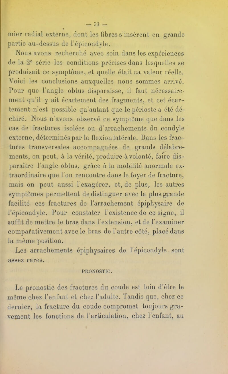 mier radial oxterne, dont les fibres s'inserent en grande partie au-dessus de I'epicondyle. Nous avons recherche avec soin dans les experiences de la 2° serie les conditions precises dans lesquelles se prodaisait ce symptume, et quelle etait ca valeur reelle. Voici les conclusions auxquelles nous sommes arrive. Pour que Tangle obius disparaisse, il faut necessaire- men! qu'il y ait ecartement des fragments, et cet ecar- tement n'est possible qu'autant que le perioste a ete de- chire. Nous n'avons observe ce symptome que dans les cas de fractures isolees ou d'arrachements dn condyle externe, determines par la flexion laterale. Dans les frac- tures transversales accompagnees de grands delabre- ments, on peut, a la verite, produire avolonte, faire dis- paraitre Tangle obtus, grace a la mobilite anormale ex- traordinaire que Ton rencontre dans le foyer de fracture, mais on peut aussi Texagerer, et, de plus^ les autres symptomes permettent de distinguer avec la plus grande facilite ces fractures de Tarrachement epiphysaire de I'epicondyle. Pour constater Texistence de ce signe, il suftit de mettre le bras dans Textension, et de Texaminer compa?ativement avec le bras de Tautre cote, place dans la meme position. Les arrachements epiphysaires de I'epicondyle sont assez rares. PRONOSTIC. Le pronostic des fractures du coude est loin d'etre le meme chez Tenfant et chez Tadulte. Tandis que, chez ce dernier, la fracture du coude compromet toujours gra- vement les fonctions de Tarticulation, chez Tenfant, au