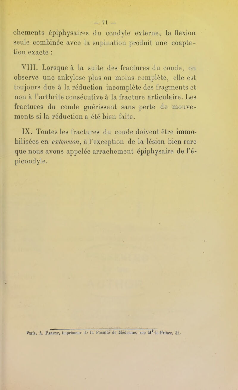 chemenls epiphysaires du condyle externe, la tlexiou seule combinee uvec la supination produit une coapta- tion exacte : • VIII. Lorsqne a la suite des fractures du coude, on observe une ankylose plus ou moins complete, elle est toujours due a la reduction incomplete des fragments et non a I'arthrite consecutive a la fracture articulaire. Les fractures du coude guerissent sans perte de mouve- ments si la reduction a ete bien faite. IX. Toutes les fractures du coude doivent etre immo- bilisees en extension^ a I'exception de la lesion bien rare que nous avons appelee arrachement epiphysaire de I'e- picondyle. Varis. A. Paremt, iinprimcur ih la Faculty Jo JleJccinc. ruo M'-le-Princc, ^i.-