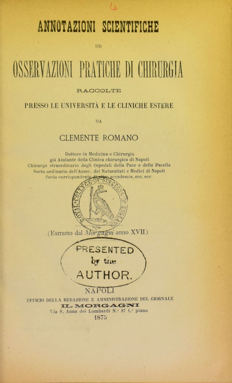 ANNOTAZIONI SCIENTIFICHE E D li* PRATICHE PI CHIRURGIA RACCOLTE PRESSO LE UNIVERSITÀ E LE CLINICHE ESTERE DA CLEMENTE ROMANO Dottore in Medicina e Chirurgia già Aiutante della Clinica chirurgica di Napoli Chirurgo straordinario degli Ospedali della Pace e della Pacella Socio ordinario dell’Assoc. dei Naturalisti e Medici di Napoli Socio corrispondent&^èyHfftsaccademie, ecc. ecc. (Estratto dal UFFICIO DELLA REDAZIONE E AMMINISTRAZIONE DEL GIORNALE IL TVEOHG-A.G3VI Via S. Anna dei Lombardi N.° 27 l.° piano 1875