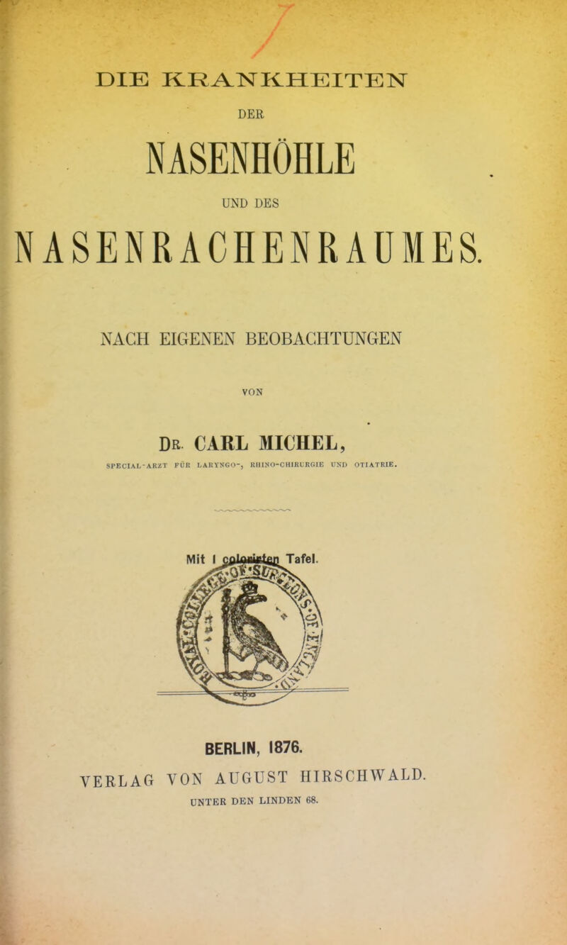 DIE KRANKHEITEN DER • • NASENHÖHLE UND DES NACH EIGENEN BEOBACHTUNGEN DR CARL MICHEL, SPECIAL-ARZT FÜR LARYNGO-, RHINO-CHIRURGIE UND OTIATRIE. BERLIN, 1876. VERLAG VON AUGUST HIRSCHWALD. UNTER DEN LINDEN 68.