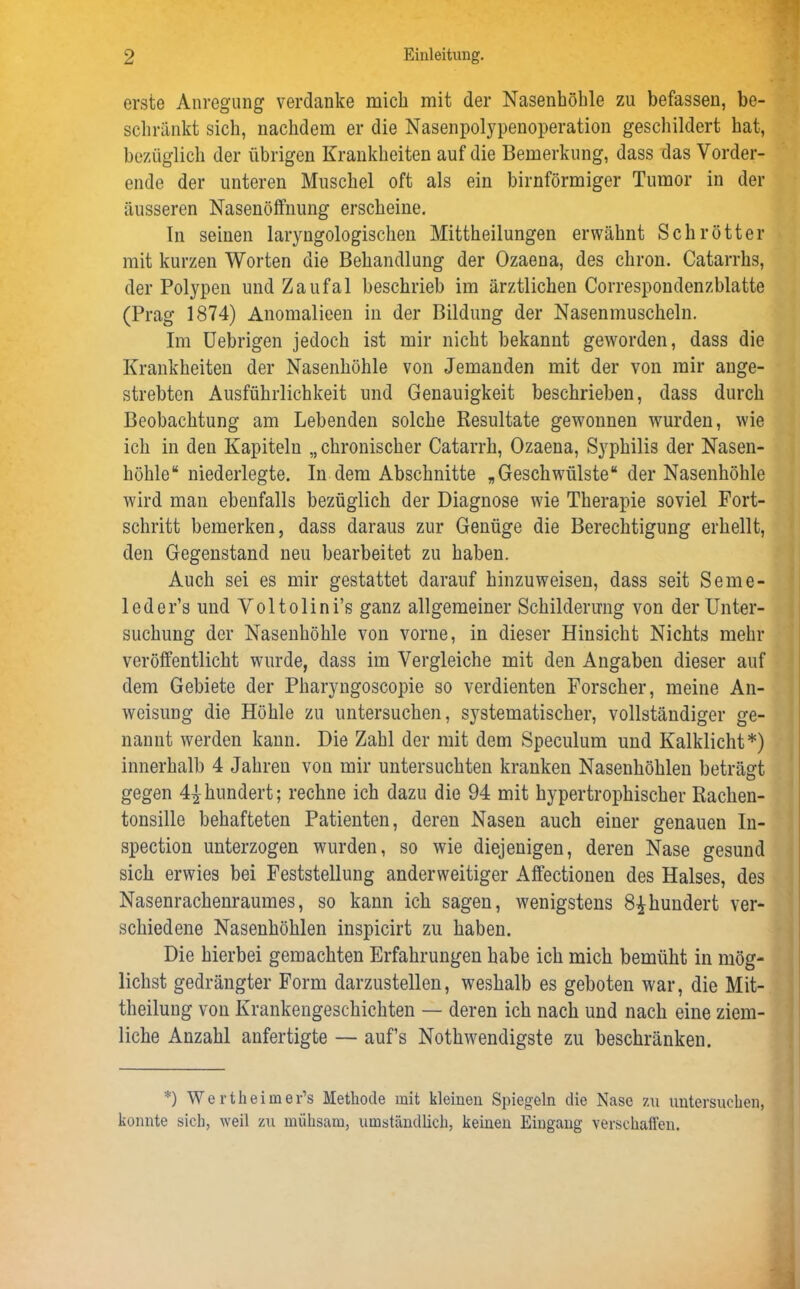 erste Anregung verdanke mich mit der Nasenhöhle zu befassen, be- schränkt sich, nachdem er die Nasenpolypenoperation geschildert hat, bezüglich der übrigen Krankheiten auf die Bemerkung, dass das Vorder- ende der unteren Muschel oft als ein bimförmiger Tumor in der äusseren Nasenöffnung erscheine. In seinen laryngologischen Mittheilungen erwähnt Schrötter mit kurzen Worten die Behandlung der Ozaena, des cliron. Catarrhs, der Polypen und Zaufal beschrieb im ärztlichen Correspondenzblatte (Prag 1874) Anomalieen in der Bildung der Nasenmuscheln. Im Uebrigen jedoch ist mir nicht bekannt geworden, dass die Krankheiten der Nasenhöhle von Jemanden mit der von mir ange- strebten Ausführlichkeit und Genauigkeit beschrieben, dass durch Beobachtung am Lebenden solche Resultate gewonnen wurden, wie ich in den Kapiteln „chronischer Catarrh, Ozaena, Syphilis der Nasen- höhle“ niederlegte. In dem Abschnitte „Geschwülste“ der Nasenhöhle wird man ebenfalls bezüglich der Diagnose wie Therapie soviel Fort- schritt bemerken, dass daraus zur Genüge die Berechtigung erhellt, den Gegenstand neu bearbeitet zu haben. Auch sei es mir gestattet darauf hinzuweisen, dass seit Seme- leder’s und Voltolini’s ganz allgemeiner Schilderung von der Unter- suchung der Nasenhöhle von vorne, in dieser Hinsicht Nichts mehr veröffentlicht wurde, dass im Vergleiche mit den Angaben dieser auf dem Gebiete der Pharyngoscopie so verdienten Forscher, meine An- weisung die Höhle zu untersuchen, S3Tstematischer, vollständiger ge- nannt werden kann. Die Zahl der mit dem Speculum und Kalklicht*) innerhalb 4 Jahren von mir untersuchten kranken Nasenhöhlen beträgt gegen 4^hundert; rechne ich dazu die 94 mit hypertrophischer Rachen- tonsille behafteten Patienten, deren Nasen auch einer genauen In- spection unterzogen wurden, so wie diejenigen, deren Nase gesund sich erwies bei Feststellung anderweitiger Affectionen des Halses, des Nasenrachenraumes, so kann ich sagen, wenigstens 8£hundert ver- schiedene Nasenhöhlen inspicirt zu haben. Die hierbei gemachten Erfahrungen habe ich mich bemüht in mög- lichst gedrängter Form darzustellen, weshalb es geboten war, die Mit- theilung von Krankengeschichten — deren ich nach und nach eine ziem- liche Anzahl anfertigte — auf’s Nothwendigste zu beschränken. *) Wertheimer’s Methode mit kleinen Spiegeln die Nase zu untersuchen, konnte sich, weil zu mühsam, umständlich, keinen Eingang verschaffen.