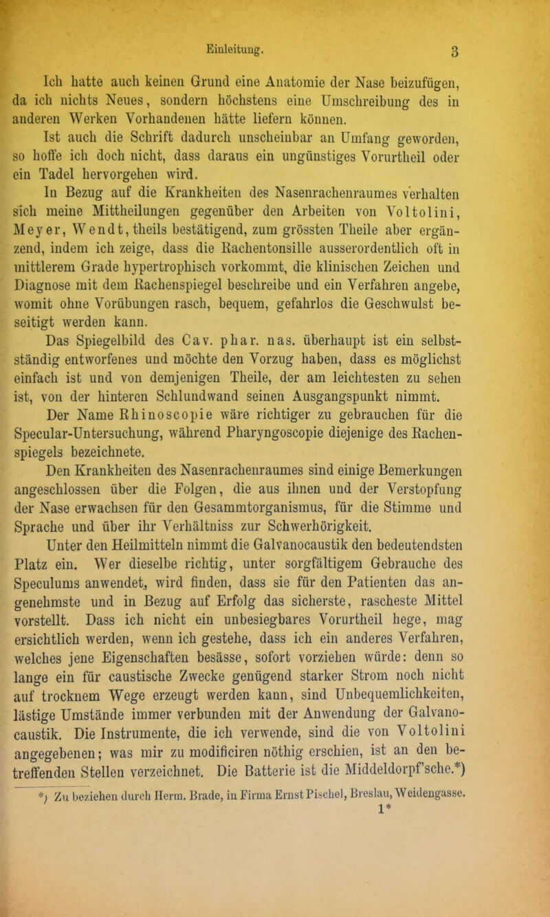 Ich hatte auch keinen Grund eine Anatomie der Nase beizufügen, da ich nichts Neues, sondern höchstens eine Umschreibung des in anderen Werken Vorhandenen hätte liefern können. Ist auch die Schrift dadurch unscheinbar an Umfang geworden, so hoffe ich doch nicht, dass daraus ein ungünstiges Vorurtheil oder ein Tadel hervorgehen wird. In Bezug auf die Krankheiten des Nasenrachenraumes verhalten sich meine Mittheilungen gegenüber den Arbeiten von Voltolini, Meyer, Wendt, theils bestätigend, zum grössten Theile aber ergän- zend, indem ich zeige, dass die Rachentonsille ausserordentlich oft in mittlerem Grade hypertrophisch vorkommt, die klinischen Zeichen und Diagnose mit dem Rachenspiegel beschreibe und ein Verfahren angebe, womit ohne Vorübungen rasch, bequem, gefahrlos die Geschwulst be- seitigt werden kann. Das Spiegelbild des Cav. phar. nas. überhaupt ist ein selbst- ständig entworfenes und möchte den Vorzug haben, dass es möglichst einfach ist und von demjenigen Theile, der am leichtesten zu sehen ist, von der hinteren Schl und wand seinen Ausgangspunkt nimmt. Der Name Rhinoscopie wäre richtiger zu gebrauchen für die Specular-Untersuchung, während Pharyngoscopie diejenige des Rachen- spiegels bezeichnete. Den Krankheiten des Nasenrachenraumes sind einige Bemerkungen angeschlossen über die Folgen, die aus ihnen und der Verstopfung der Nase erwachsen für den Gesammtorganismus, für die Stimme und Sprache und über ihr Verhältniss zur Schwerhörigkeit. Unter den Heilmitteln nimmt die Galvanocaustik den bedeutendsten Platz ein. Wer dieselbe richtig, unter sorgfältigem Gebrauche des Speculums anwendet, wird finden, dass sie für den Patienten das an- genehmste und in Bezug auf Erfolg das sicherste, rascheste Mittel vorstellt. Dass ich nicht ein unbesiegbares Vorurtheil hege, mag ersichtlich werden, wenn ich gestehe, dass ich ein anderes Verfahren, welches jene Eigenschaften besässe, sofort vorziehen würde: denn so lange ein für caustische Zwecke genügend starker Strom noch nicht auf trocknem Wege erzeugt werden kann, sind Unbequemlichkeiten, lästige Umstände immer verbunden mit der Anwendung der Galvano- caustik. Die Instrumente, die ich verwende, sind die von Voltolini angegebenen; was mir zu modificiren nöthig erschien, ist an den be- treffenden Stellen verzeichnet. Die Batterie ist die Middeldorpf’sche.') *i Zu beziehen durch Herrn. Brade, in Firma Ernst Piscliel, Breslau, Weidengasse. 1*